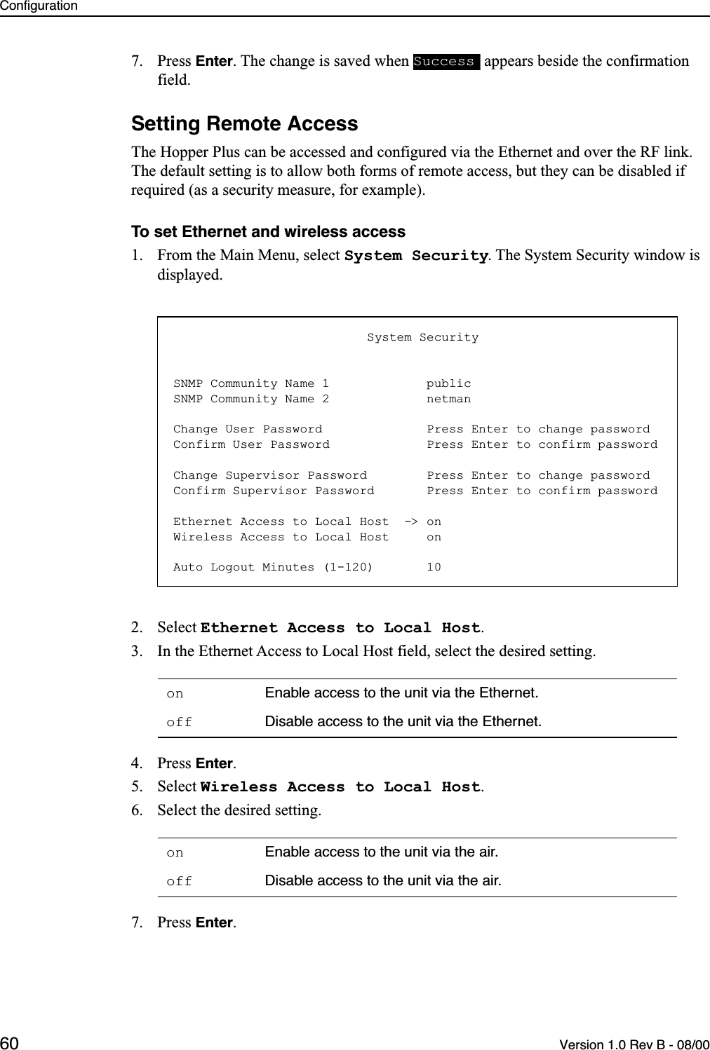 Configuration60 Version 1.0 Rev B - 08/007. Press Enter. The change is saved when   appears beside the confirmation field.Setting Remote AccessThe Hopper Plus can be accessed and configured via the Ethernet and over the RF link. The default setting is to allow both forms of remote access, but they can be disabled if required (as a security measure, for example).To set Ethernet and wireless access1. From the Main Menu, select System Security. The System Security window is displayed.2. Select Ethernet Access to Local Host.3. In the Ethernet Access to Local Host field, select the desired setting.4. Press Enter.5. Select Wireless Access to Local Host.6. Select the desired setting.7. Press Enter.on Enable access to the unit via the Ethernet.off Disable access to the unit via the Ethernet.on Enable access to the unit via the air.off Disable access to the unit via the air.Success                          System SecuritySNMP Community Name 1             publicSNMP Community Name 2             netmanChange User Password              Press Enter to change passwordConfirm User Password             Press Enter to confirm passwordChange Supervisor Password        Press Enter to change passwordConfirm Supervisor Password       Press Enter to confirm passwordEthernet Access to Local Host  -&gt; onWireless Access to Local Host     onAuto Logout Minutes (1-120)       10