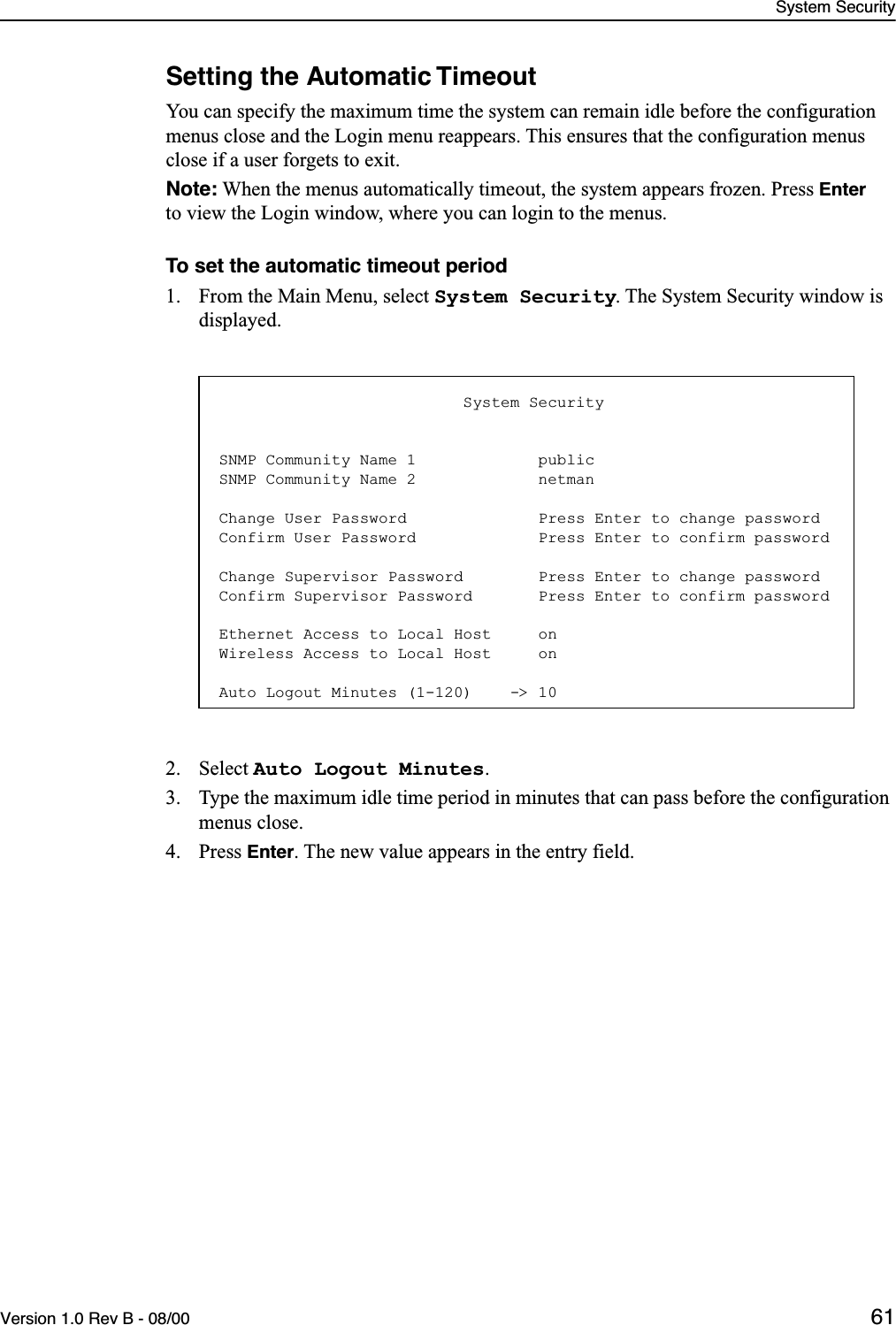 System SecurityVersion 1.0 Rev B - 08/00 61Setting the Automatic TimeoutYou can specify the maximum time the system can remain idle before the configuration menus close and the Login menu reappears. This ensures that the configuration menus close if a user forgets to exit.Note: When the menus automatically timeout, the system appears frozen. Press Enter to view the Login window, where you can login to the menus.To set the automatic timeout period1. From the Main Menu, select System Security. The System Security window is displayed.2. Select Auto Logout Minutes.3. Type the maximum idle time period in minutes that can pass before the configuration menus close.4. Press Enter. The new value appears in the entry field.                          System SecuritySNMP Community Name 1             publicSNMP Community Name 2             netmanChange User Password              Press Enter to change passwordConfirm User Password             Press Enter to confirm passwordChange Supervisor Password        Press Enter to change passwordConfirm Supervisor Password       Press Enter to confirm passwordEthernet Access to Local Host     onWireless Access to Local Host     onAuto Logout Minutes (1-120)    -&gt; 10