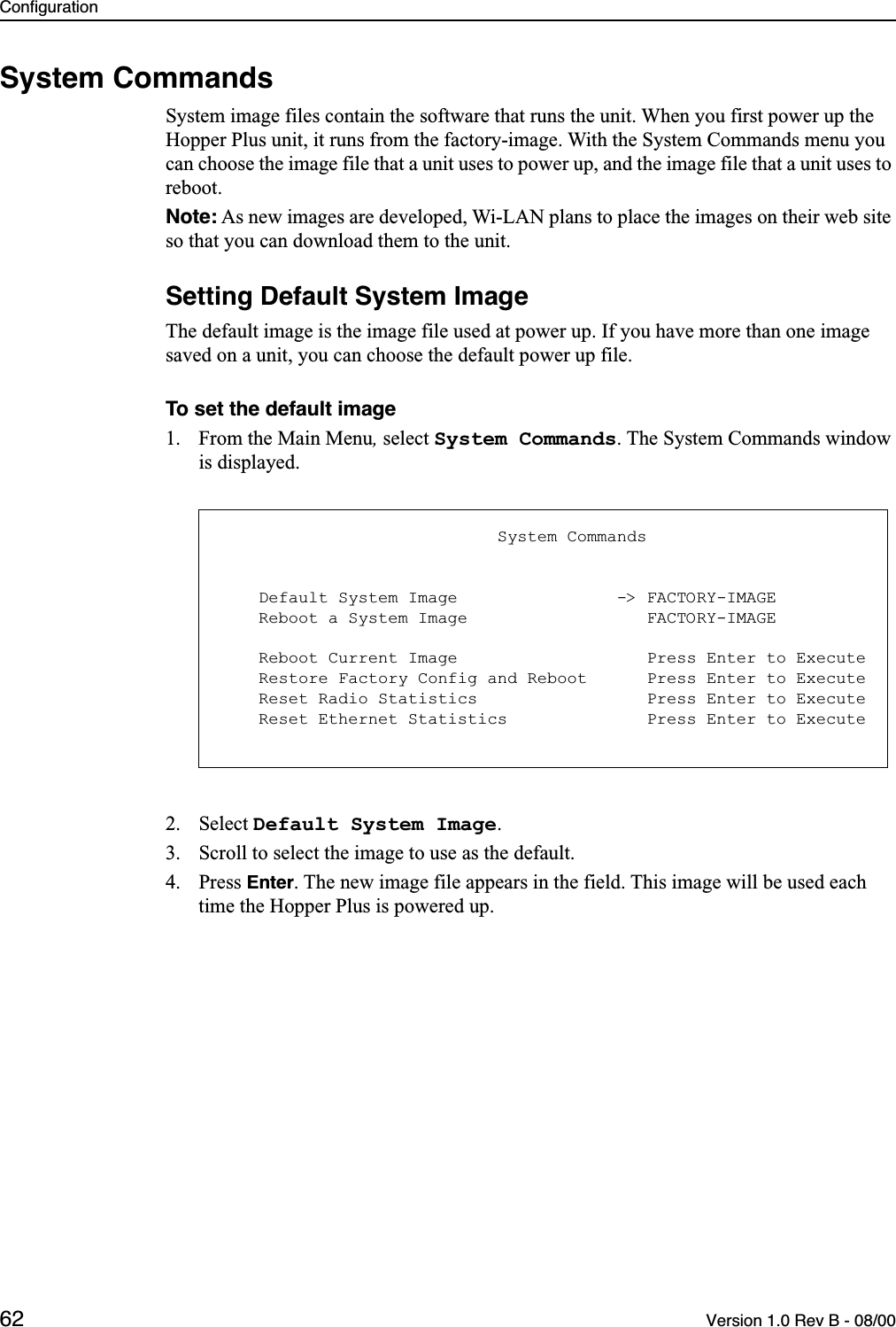 Configuration62 Version 1.0 Rev B - 08/00System CommandsSystem image files contain the software that runs the unit. When you first power up the Hopper Plus unit, it runs from the factory-image. With the System Commands menu you can choose the image file that a unit uses to power up, and the image file that a unit uses to reboot.Note: As new images are developed, Wi-LAN plans to place the images on their web site so that you can download them to the unit.Setting Default System ImageThe default image is the image file used at power up. If you have more than one image saved on a unit, you can choose the default power up file.To set the default image1. From the Main Menu, select System Commands. The System Commands window is displayed.2. Select Default System Image.3. Scroll to select the image to use as the default.4. Press Enter. The new image file appears in the field. This image will be used each time the Hopper Plus is powered up.                            System Commands    Default System Image                -&gt; FACTORY-IMAGE    Reboot a System Image                  FACTORY-IMAGE    Reboot Current Image                   Press Enter to Execute    Restore Factory Config and Reboot      Press Enter to Execute    Reset Radio Statistics                 Press Enter to Execute    Reset Ethernet Statistics              Press Enter to Execute