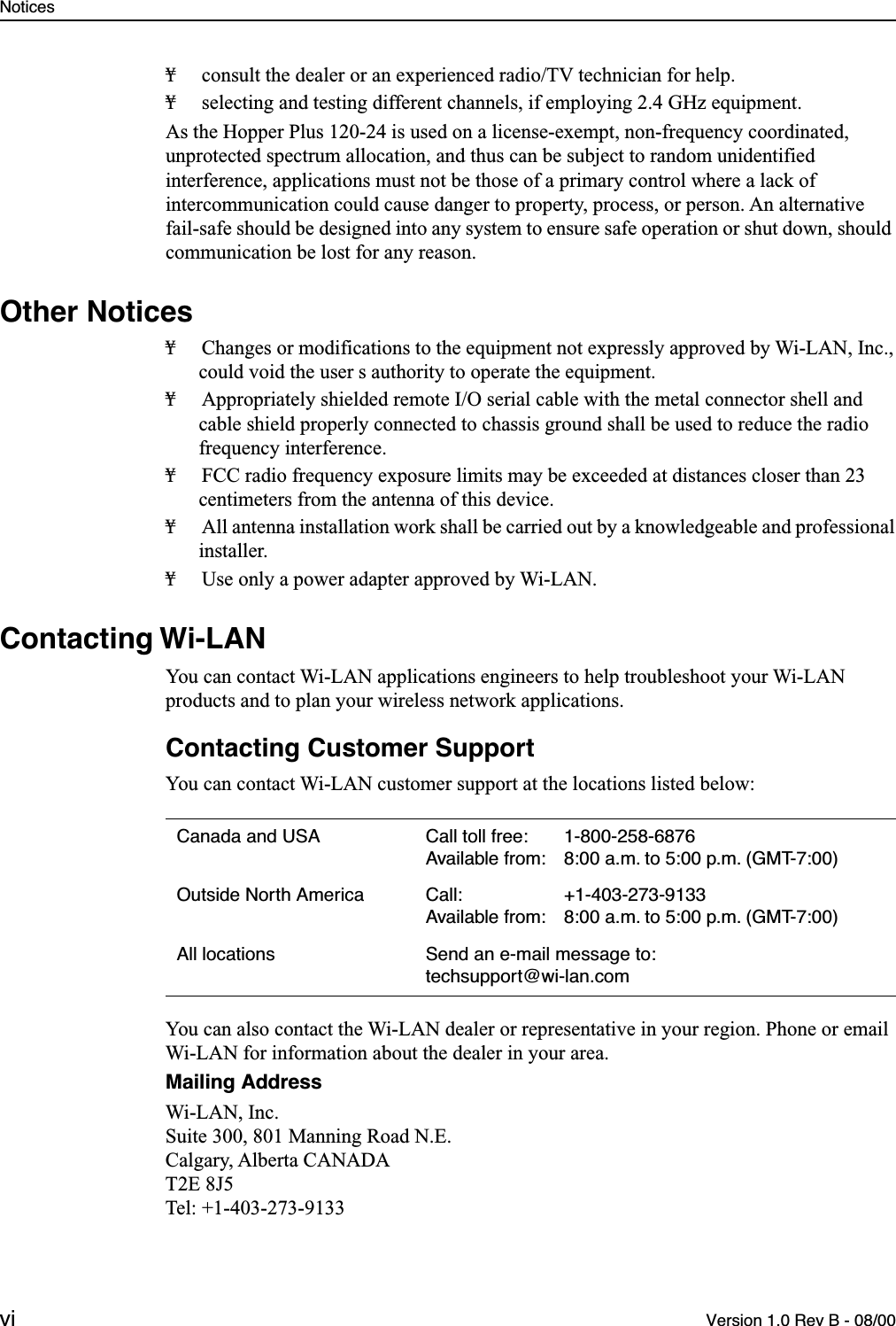  Notices vi Version 1.0 Rev B - 08/00 ¥ consult the dealer or an experienced radio/TV technician for help.¥ selecting and testing different channels, if employing 2.4 GHz equipment.As the Hopper Plus 120-24 is used on a license-exempt, non-frequency coordinated, unprotected spectrum allocation, and thus can be subject to random unidentified interference, applications must not be those of a primary control where a lack of intercommunication could cause danger to property, process, or person. An alternative fail-safe should be designed into any system to ensure safe operation or shut down, should communication be lost for any reason. Other Notices ¥ Changes or modifications to the equipment not expressly approved by Wi-LAN, Inc., could void the user s authority to operate the equipment.¥ Appropriately shielded remote I/O serial cable with the metal connector shell and cable shield properly connected to chassis ground shall be used to reduce the radio frequency interference.¥ FCC radio frequency exposure limits may be exceeded at distances closer than 23 centimeters from the antenna of this device.¥ All antenna installation work shall be carried out by a knowledgeable and professional installer.¥ Use only a power adapter approved by Wi-LAN. Contacting Wi-LAN You can contact Wi-LAN applications engineers to help troubleshoot your Wi-LAN products and to plan your wireless network applications. Contacting Customer Support You can contact Wi-LAN customer support at the locations listed below:You can also contact the Wi-LAN dealer or representative in your region. Phone or email Wi-LAN for information about the dealer in your area. Mailing Address Wi-LAN, Inc.Suite 300, 801 Manning Road N.E.Calgary, Alberta CANADAT2E 8J5Tel: +1-403-273-9133 Canada and USA Call toll free: 1-800-258-6876Available from: 8:00 a.m. to 5:00 p.m. (GMT-7:00)Outside North America Call: +1-403-273-9133Available from: 8:00 a.m. to 5:00 p.m. (GMT-7:00)All locations Send an e-mail message to: techsupport@wi-lan.com