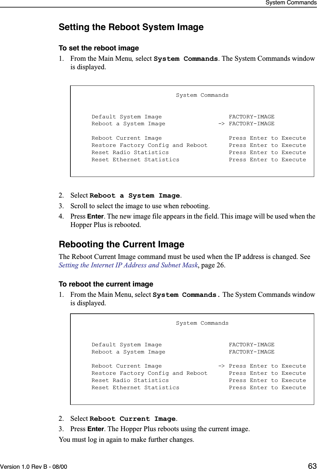 System CommandsVersion 1.0 Rev B - 08/00 63Setting the Reboot System ImageTo set the reboot image 1. From the Main Menu, select System Commands. The System Commands window is displayed.2. Select Reboot a System Image.3. Scroll to select the image to use when rebooting.4. Press Enter. The new image file appears in the field. This image will be used when the Hopper Plus is rebooted.Rebooting the Current ImageThe Reboot Current Image command must be used when the IP address is changed. See Setting the Internet IP Address and Subnet Mask, page 26.To reboot the current image1. From the Main Menu, select System Commands. The System Commands window is displayed.2. Select Reboot Current Image.3. Press Enter. The Hopper Plus reboots using the current image.You must log in again to make further changes.                            System Commands    Default System Image                   FACTORY-IMAGE    Reboot a System Image               -&gt; FACTORY-IMAGE    Reboot Current Image                   Press Enter to Execute    Restore Factory Config and Reboot      Press Enter to Execute    Reset Radio Statistics                 Press Enter to Execute    Reset Ethernet Statistics              Press Enter to Execute                            System Commands    Default System Image                   FACTORY-IMAGE    Reboot a System Image                  FACTORY-IMAGE    Reboot Current Image                -&gt; Press Enter to Execute    Restore Factory Config and Reboot      Press Enter to Execute    Reset Radio Statistics                 Press Enter to Execute    Reset Ethernet Statistics              Press Enter to Execute