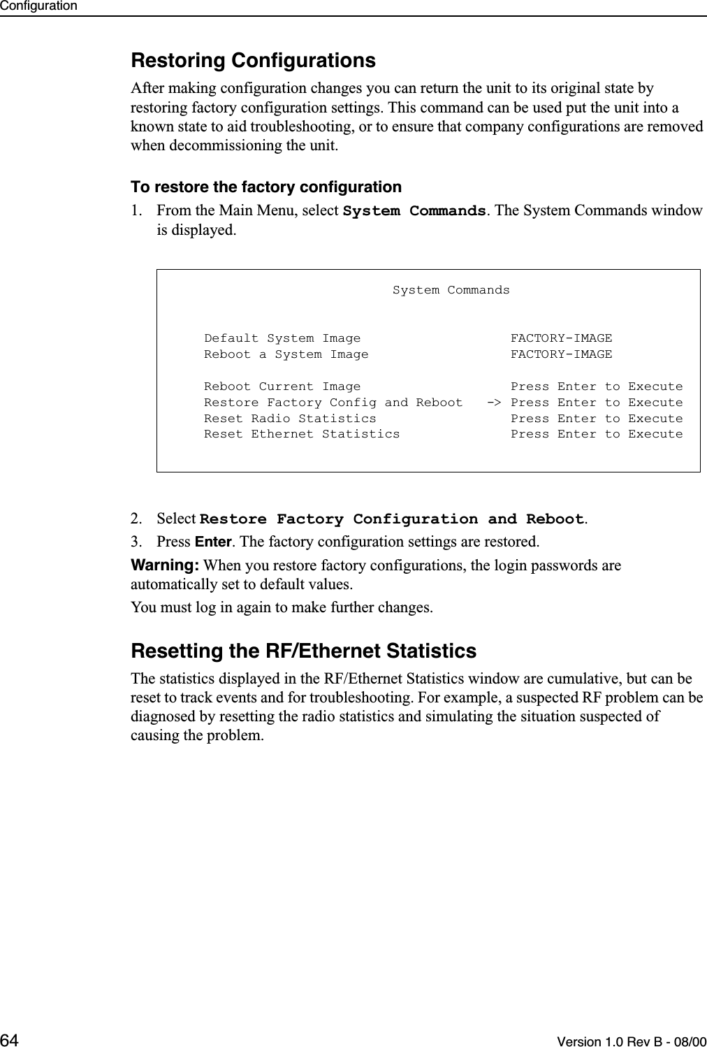 Configuration64 Version 1.0 Rev B - 08/00Restoring ConﬁgurationsAfter making configuration changes you can return the unit to its original state by restoring factory configuration settings. This command can be used put the unit into a known state to aid troubleshooting, or to ensure that company configurations are removed when decommissioning the unit.To restore the factory conﬁguration1. From the Main Menu, select System Commands. The System Commands window is displayed.2. Select Restore Factory Configuration and Reboot.3. Press Enter. The factory configuration settings are restored. Warning: When you restore factory configurations, the login passwords are automatically set to default values.You must log in again to make further changes.Resetting the RF/Ethernet StatisticsThe statistics displayed in the RF/Ethernet Statistics window are cumulative, but can be reset to track events and for troubleshooting. For example, a suspected RF problem can be diagnosed by resetting the radio statistics and simulating the situation suspected of causing the problem.                            System Commands    Default System Image                   FACTORY-IMAGE    Reboot a System Image                  FACTORY-IMAGE    Reboot Current Image                   Press Enter to Execute    Restore Factory Config and Reboot   -&gt; Press Enter to Execute    Reset Radio Statistics                 Press Enter to Execute    Reset Ethernet Statistics              Press Enter to Execute