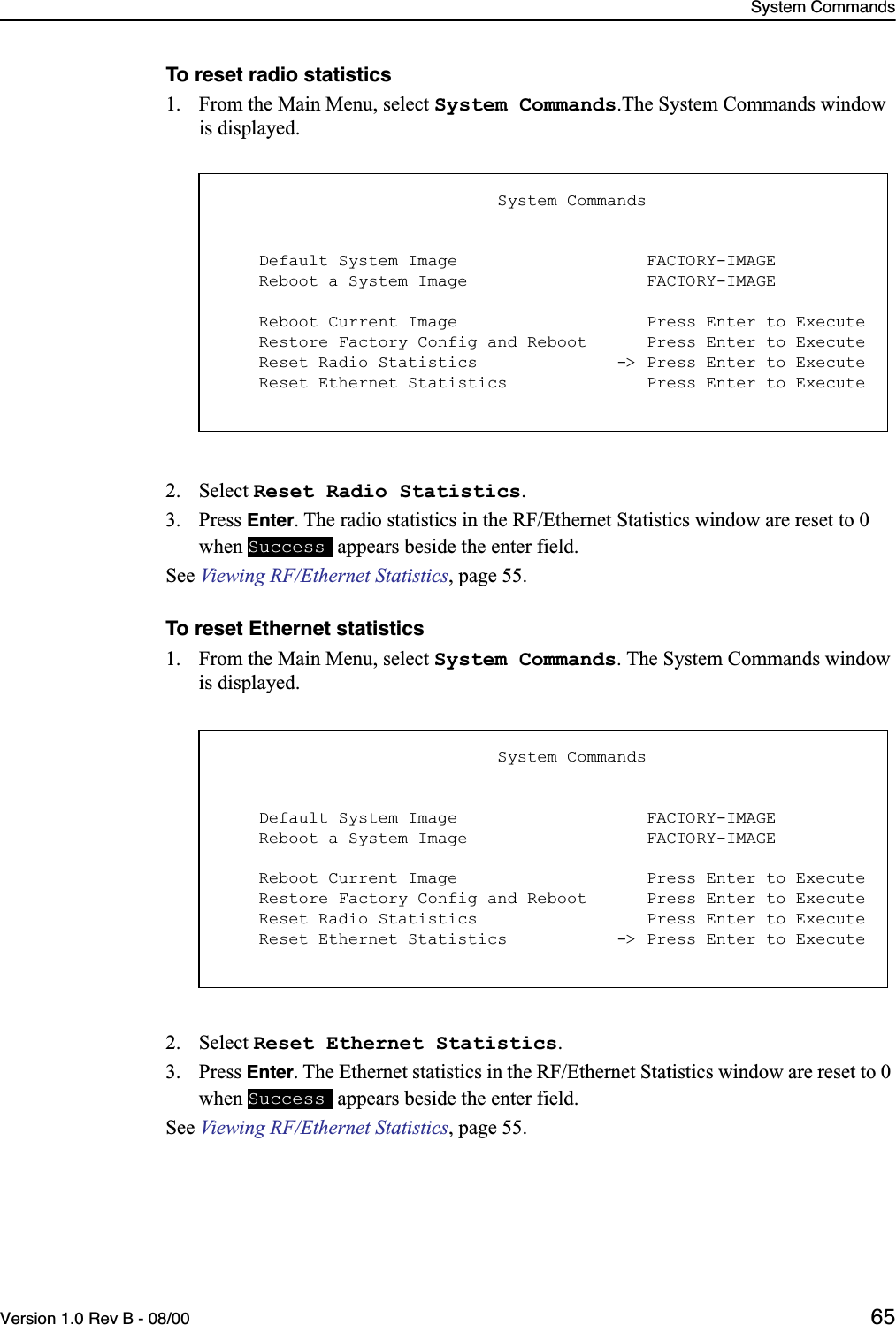 System CommandsVersion 1.0 Rev B - 08/00 65To reset radio statistics1. From the Main Menu, select System Commands.The System Commands window is displayed.2. Select Reset Radio Statistics.3. Press Enter. The radio statistics in the RF/Ethernet Statistics window are reset to 0 when   appears beside the enter field.See Viewing RF/Ethernet Statistics, page 55.To reset Ethernet statistics1. From the Main Menu, select System Commands. The System Commands window is displayed.2. Select Reset Ethernet Statistics.3. Press Enter. The Ethernet statistics in the RF/Ethernet Statistics window are reset to 0 when   appears beside the enter field.See Viewing RF/Ethernet Statistics, page 55.                            System Commands    Default System Image                   FACTORY-IMAGE    Reboot a System Image                  FACTORY-IMAGE    Reboot Current Image                   Press Enter to Execute    Restore Factory Config and Reboot      Press Enter to Execute    Reset Radio Statistics              -&gt; Press Enter to Execute    Reset Ethernet Statistics              Press Enter to ExecuteSuccess                            System Commands    Default System Image                   FACTORY-IMAGE    Reboot a System Image                  FACTORY-IMAGE    Reboot Current Image                   Press Enter to Execute    Restore Factory Config and Reboot      Press Enter to Execute    Reset Radio Statistics                 Press Enter to Execute    Reset Ethernet Statistics           -&gt; Press Enter to ExecuteSuccess