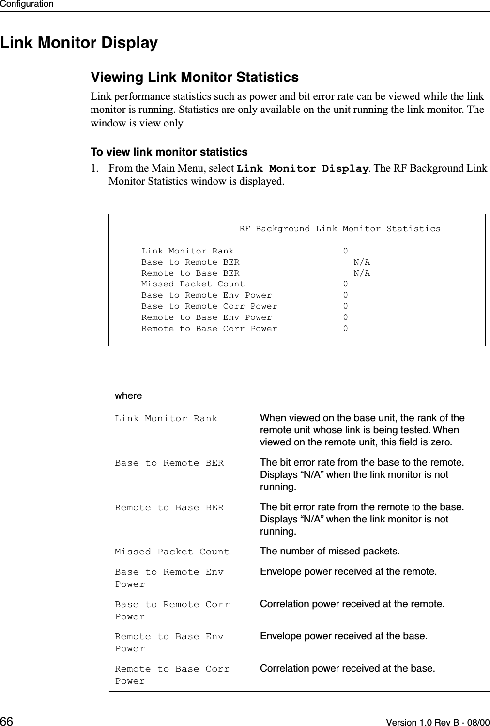 Configuration66 Version 1.0 Rev B - 08/00Link Monitor DisplayViewing Link Monitor StatisticsLink performance statistics such as power and bit error rate can be viewed while the link monitor is running. Statistics are only available on the unit running the link monitor. The window is view only.To view link monitor statistics1. From the Main Menu, select Link Monitor Display. The RF Background Link Monitor Statistics window is displayed.whereLink Monitor Rank When viewed on the base unit, the rank of the remote unit whose link is being tested. When viewed on the remote unit, this ﬁeld is zero.Base to Remote BER The bit error rate from the base to the remote. Displays “N/A” when the link monitor is not running.Remote to Base BER The bit error rate from the remote to the base. Displays “N/A” when the link monitor is not running.Missed Packet Count The number of missed packets.Base to Remote Env PowerEnvelope power received at the remote.Base to Remote Corr PowerCorrelation power received at the remote.Remote to Base Env PowerEnvelope power received at the base.Remote to Base Corr PowerCorrelation power received at the base.                      RF Background Link Monitor Statistics    Link Monitor Rank                    0    Base to Remote BER                     N/A    Remote to Base BER                     N/A    Missed Packet Count                  0    Base to Remote Env Power             0    Base to Remote Corr Power            0    Remote to Base Env Power             0    Remote to Base Corr Power            0