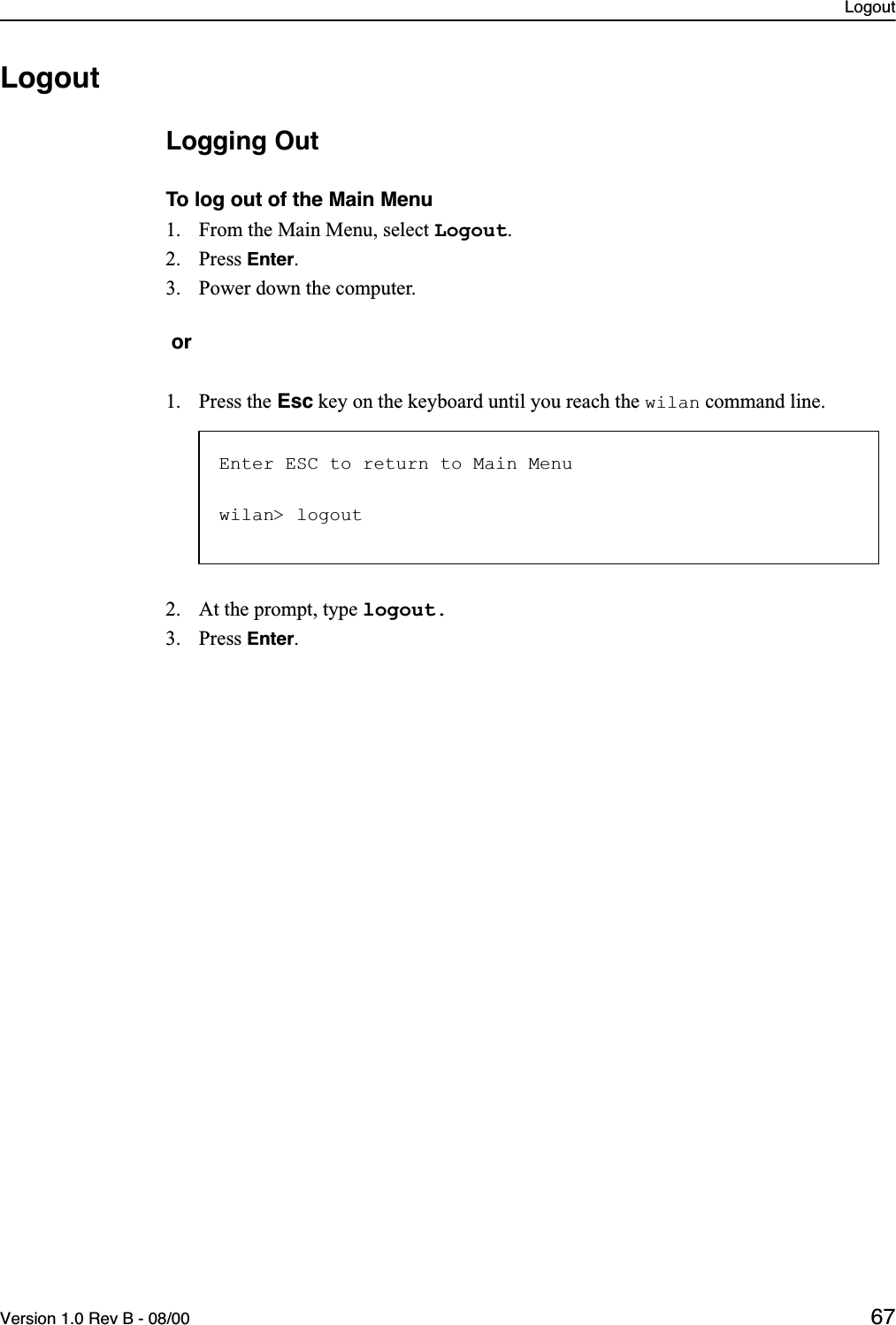 LogoutVersion 1.0 Rev B - 08/00 67LogoutLogging OutTo log out of the Main Menu1. From the Main Menu, select Logout.2. Press Enter.3. Power down the computer. or1. Press the Esc key on the keyboard until you reach the wilan command line. 2. At the prompt, type logout. 3. Press Enter.Enter ESC to return to Main Menuwilan&gt; logout