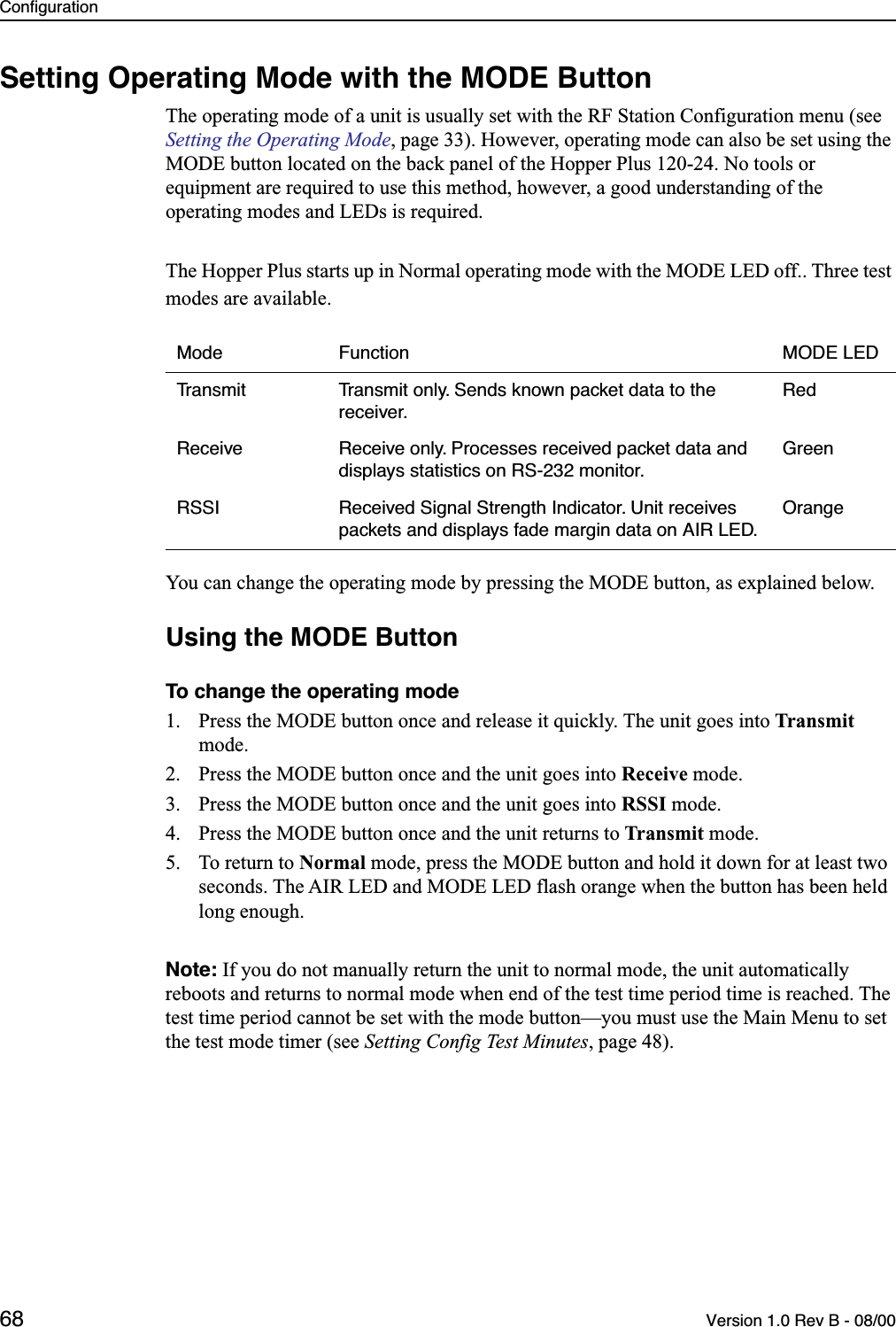 Configuration68 Version 1.0 Rev B - 08/00Setting Operating Mode with the MODE ButtonThe operating mode of a unit is usually set with the RF Station Configuration menu (see Setting the Operating Mode, page 33). However, operating mode can also be set using the MODE button located on the back panel of the Hopper Plus 120-24. No tools or equipment are required to use this method, however, a good understanding of the operating modes and LEDs is required.The Hopper Plus starts up in Normal operating mode with the MODE LED off.. Three test modes are available.You can change the operating mode by pressing the MODE button, as explained below.Using the MODE ButtonTo change the operating mode1. Press the MODE button once and release it quickly. The unit goes into Transmit mode.2. Press the MODE button once and the unit goes into Receive mode.3. Press the MODE button once and the unit goes into RSSI mode.4. Press the MODE button once and the unit returns to Transmit mode.5. To return to Normal mode, press the MODE button and hold it down for at least two seconds. The AIR LED and MODE LED flash orange when the button has been held long enough.Note: If you do not manually return the unit to normal mode, the unit automatically reboots and returns to normal mode when end of the test time period time is reached. The test time period cannot be set with the mode button—you must use the Main Menu to set the test mode timer (see Setting Config Test Minutes, page 48).Mode Function MODE LEDTransmit Transmit only. Sends known packet data to the receiver.RedReceive Receive only. Processes received packet data and displays statistics on RS-232 monitor.GreenRSSI Received Signal Strength Indicator. Unit receives packets and displays fade margin data on AIR LED.Orange