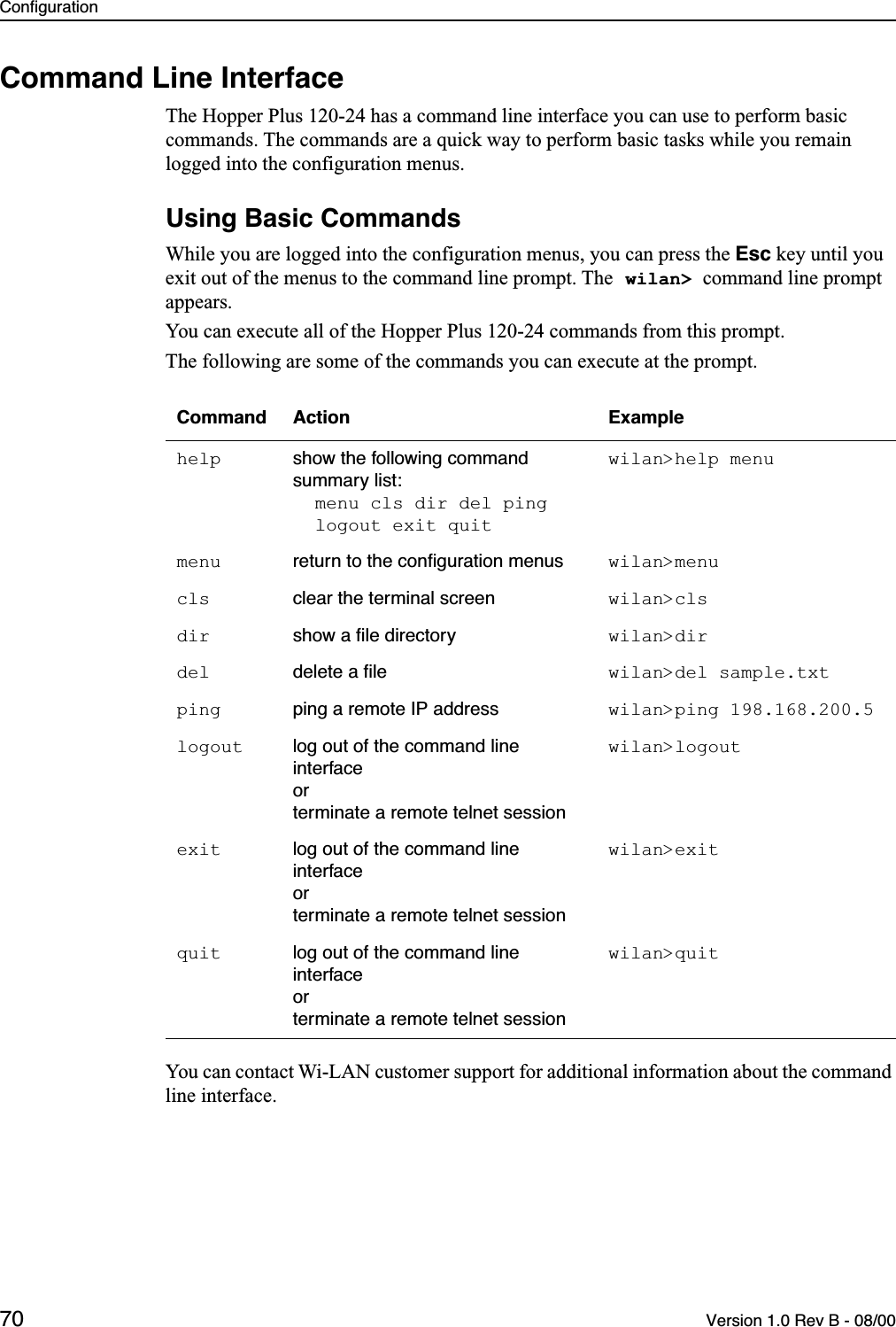 Configuration70 Version 1.0 Rev B - 08/00Command Line InterfaceThe Hopper Plus 120-24 has a command line interface you can use to perform basic commands. The commands are a quick way to perform basic tasks while you remain logged into the configuration menus. Using Basic CommandsWhile you are logged into the configuration menus, you can press the Esc key until you exit out of the menus to the command line prompt. The wilan&gt; command line prompt appears.You can execute all of the Hopper Plus 120-24 commands from this prompt.The following are some of the commands you can execute at the prompt.You can contact Wi-LAN customer support for additional information about the command line interface. Command Action Examplehelp show the following command summary list:menu cls dir del pinglogout exit quitwilan&gt;help menumenu return to the conﬁguration menus wilan&gt;menucls clear the terminal screen wilan&gt;clsdir show a ﬁle directory wilan&gt;dir del delete a ﬁle wilan&gt;del sample.txtping ping a remote IP address wilan&gt;ping 198.168.200.5logout log out of the command line interfaceorterminate a remote telnet sessionwilan&gt;logoutexit log out of the command line interfaceorterminate a remote telnet sessionwilan&gt;exitquit log out of the command line interfaceorterminate a remote telnet sessionwilan&gt;quit