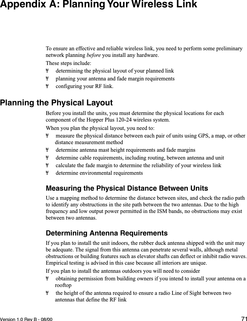 Version 1.0 Rev B - 08/00 71Appendix A: Planning Your Wireless LinkTo ensure an effective and reliable wireless link, you need to perform some preliminary network planning before you install any hardware.These steps include:¥ determining the physical layout of your planned link¥ planning your antenna and fade margin requirements¥ configuring your RF link.Planning the Physical LayoutBefore you install the units, you must determine the physical locations for each component of the Hopper Plus 120-24 wireless system. When you plan the physical layout, you need to:¥ measure the physical distance between each pair of units using GPS, a map, or other distance measurement method¥ determine antenna mast height requirements and fade margins¥ determine cable requirements, including routing, between antenna and unit ¥ calculate the fade margin to determine the reliability of your wireless link¥ determine environmental requirementsMeasuring the Physical Distance Between UnitsUse a mapping method to determine the distance between sites, and check the radio path to identify any obstructions in the site path between the two antennas. Due to the high frequency and low output power permitted in the ISM bands, no obstructions may exist between two antennas.Determining Antenna RequirementsIf you plan to install the unit indoors, the rubber duck antenna shipped with the unit may be adequate. The signal from this antenna can penetrate several walls, although metal obstructions or building features such as elevator shafts can deflect or inhibit radio waves. Empirical testing is advised in this case because all interiors are unique.If you plan to install the antennas outdoors you will need to consider¥ obtaining permission from building owners if you intend to install your antenna on a rooftop¥ the height of the antenna required to ensure a radio Line of Sight between two antennas that define the RF link