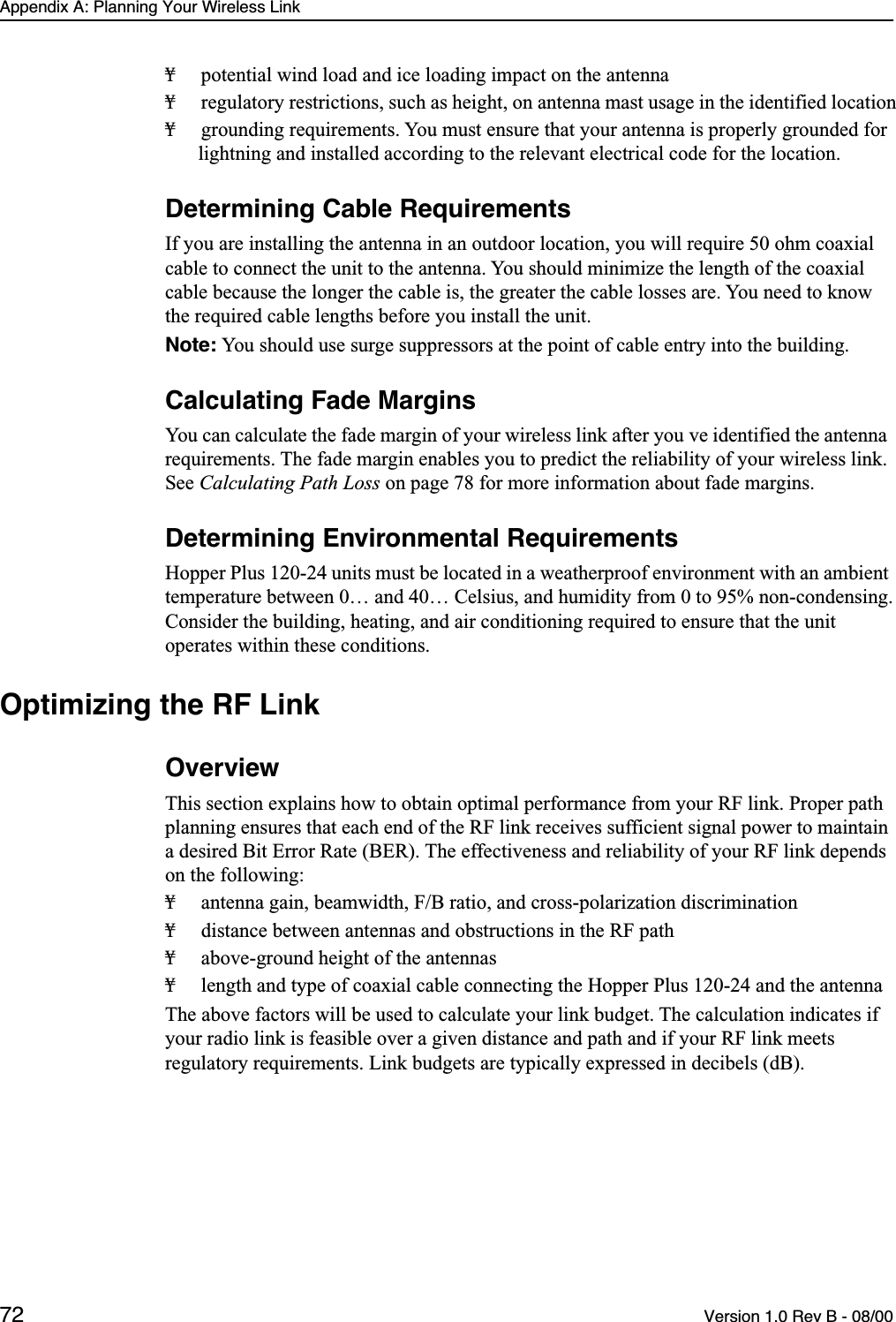 Appendix A: Planning Your Wireless Link72 Version 1.0 Rev B - 08/00¥ potential wind load and ice loading impact on the antenna¥ regulatory restrictions, such as height, on antenna mast usage in the identified location¥ grounding requirements. You must ensure that your antenna is properly grounded for lightning and installed according to the relevant electrical code for the location.Determining Cable RequirementsIf you are installing the antenna in an outdoor location, you will require 50 ohm coaxial cable to connect the unit to the antenna. You should minimize the length of the coaxial cable because the longer the cable is, the greater the cable losses are. You need to know the required cable lengths before you install the unit.Note: You should use surge suppressors at the point of cable entry into the building.Calculating Fade MarginsYou can calculate the fade margin of your wireless link after you ve identified the antenna requirements. The fade margin enables you to predict the reliability of your wireless link. See Calculating Path Loss on page 78 for more information about fade margins.Determining Environmental RequirementsHopper Plus 120-24 units must be located in a weatherproof environment with an ambient temperature between 0… and 40… Celsius, and humidity from 0 to 95% non-condensing. Consider the building, heating, and air conditioning required to ensure that the unit operates within these conditions.Optimizing the RF LinkOverviewThis section explains how to obtain optimal performance from your RF link. Proper path planning ensures that each end of the RF link receives sufficient signal power to maintain a desired Bit Error Rate (BER). The effectiveness and reliability of your RF link depends on the following:¥ antenna gain, beamwidth, F/B ratio, and cross-polarization discrimination¥ distance between antennas and obstructions in the RF path¥ above-ground height of the antennas¥ length and type of coaxial cable connecting the Hopper Plus 120-24 and the antennaThe above factors will be used to calculate your link budget. The calculation indicates if your radio link is feasible over a given distance and path and if your RF link meets regulatory requirements. Link budgets are typically expressed in decibels (dB).