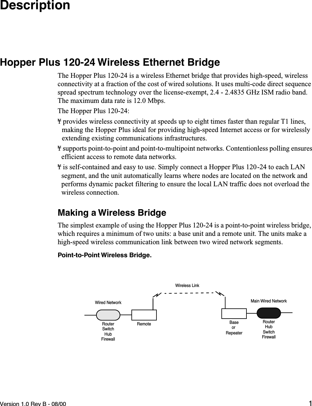  Version 1.0 Rev B - 08/00 1 Description Hopper Plus 120-24 Wireless Ethernet Bridge The Hopper Plus 120-24 is a wireless Ethernet bridge that provides high-speed, wireless connectivity at a fraction of the cost of wired solutions. It uses multi-code direct sequence spread spectrum technology over the license-exempt, 2.4 - 2.4835 GHz ISM radio band. The maximum data rate is 12.0 Mbps.The Hopper Plus 120-24:¥ provides wireless connectivity at speeds up to eight times faster than regular T1 lines, making the Hopper Plus ideal for providing high-speed Internet access or for wirelessly extending existing communications infrastructures.¥ supports point-to-point and point-to-multipoint networks. Contentionless polling ensures efficient access to remote data networks.¥ is self-contained and easy to use. Simply connect a Hopper Plus 120-24 to each LAN segment, and the unit automatically learns where nodes are located on the network and performs dynamic packet filtering to ensure the local LAN traffic does not overload the wireless connection. Making a Wireless Bridge The simplest example of using the Hopper Plus 120-24 is a point-to-point wireless bridge, which requires a minimum of two units: a base unit and a remote unit. The units make a high-speed wireless communication link between two wired network segments. Point-to-Point Wireless Bridge.BaseWired NetworkRemoteRouterMain Wired NetworkRouteror RepeaterHubSwitchFirewallSwitchHubFirewallWireless Link