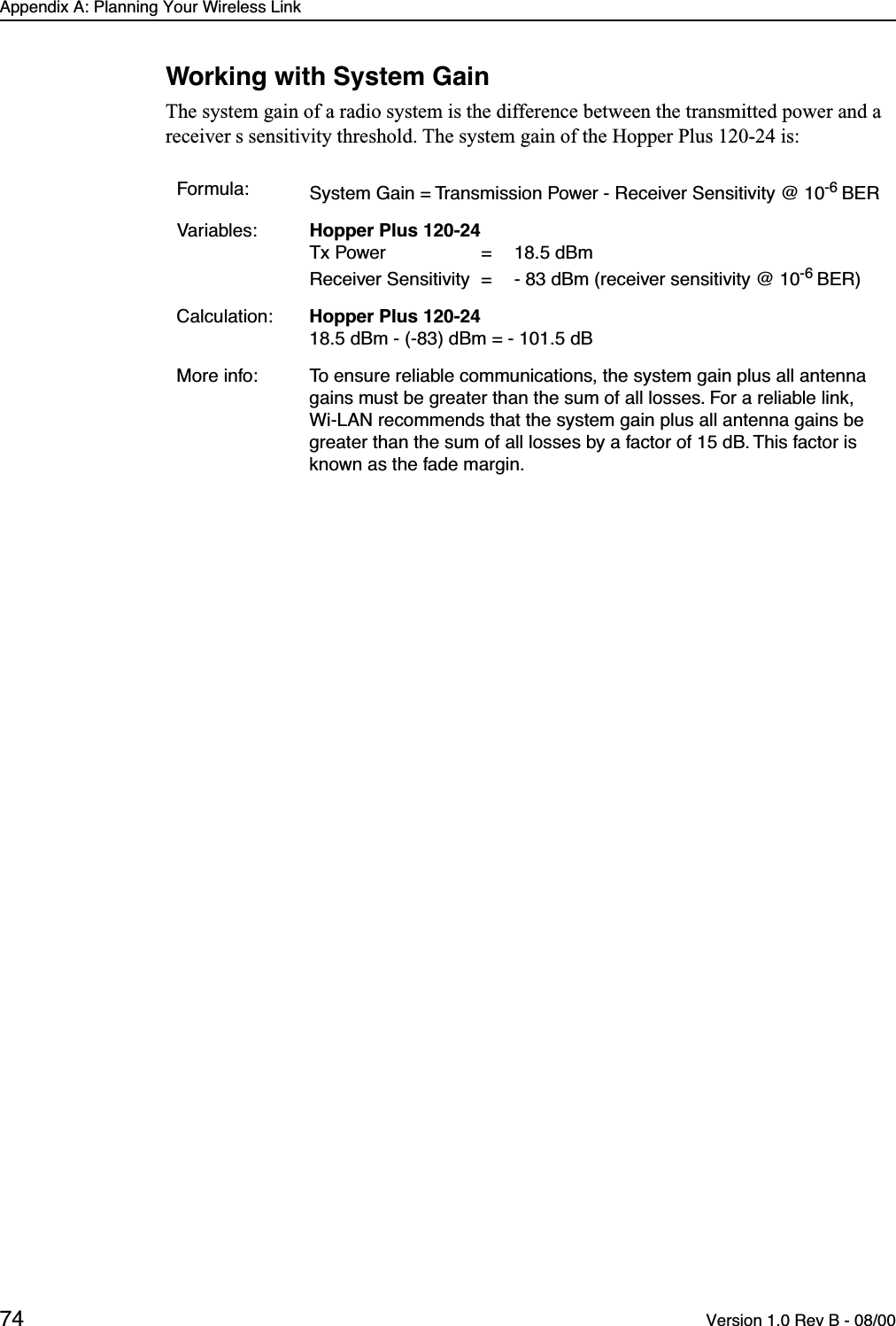 Appendix A: Planning Your Wireless Link74 Version 1.0 Rev B - 08/00Working with System GainThe system gain of a radio system is the difference between the transmitted power and a receiver s sensitivity threshold. The system gain of the Hopper Plus 120-24 is:Formula: System Gain = Transmission Power - Receiver Sensitivity @ 10-6 BERVariables: Hopper Plus 120-24Tx Power  =  18.5 dBmReceiver Sensitivity  =  - 83 dBm (receiver sensitivity @ 10-6 BER)Calculation: Hopper Plus 120-2418.5 dBm - (-83) dBm = - 101.5 dBMore info: To ensure reliable communications, the system gain plus all antenna gains must be greater than the sum of all losses. For a reliable link, Wi-LAN recommends that the system gain plus all antenna gains be greater than the sum of all losses by a factor of 15 dB. This factor is known as the fade margin.