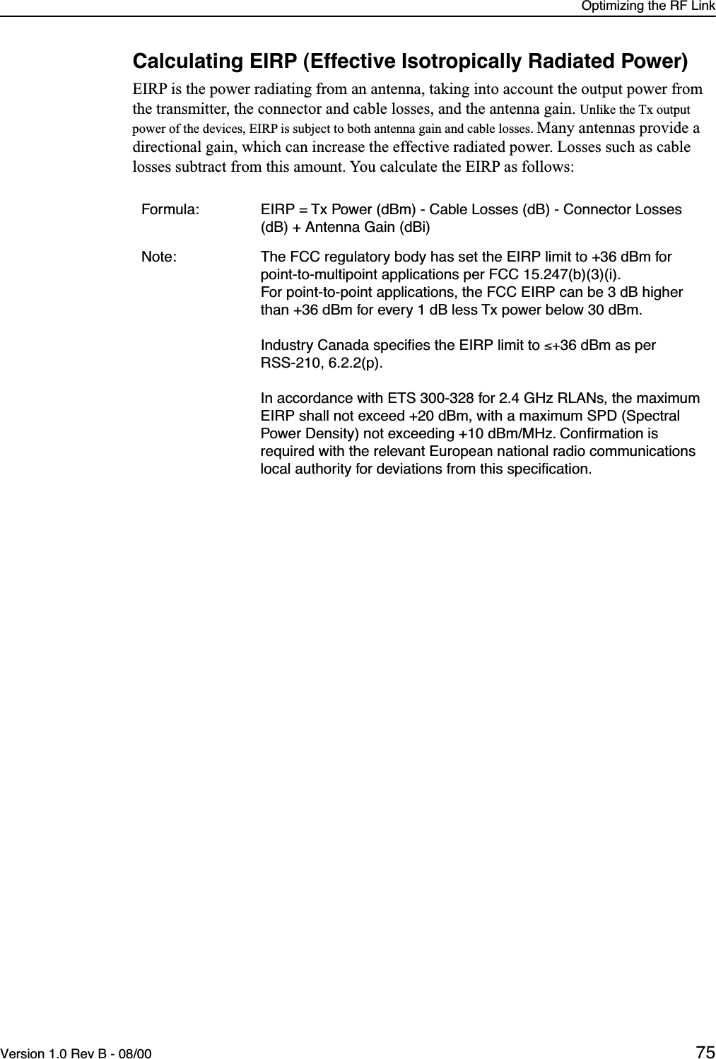 Optimizing the RF LinkVersion 1.0 Rev B - 08/00 75Calculating EIRP (Effective Isotropically Radiated Power)EIRP is the power radiating from an antenna, taking into account the output power from the transmitter, the connector and cable losses, and the antenna gain. Unlike the Tx output power of the devices, EIRP is subject to both antenna gain and cable losses. Many antennas provide a directional gain, which can increase the effective radiated power. Losses such as cable losses subtract from this amount. You calculate the EIRP as follows:Formula: EIRP = Tx Power (dBm) - Cable Losses (dB) - Connector Losses (dB) + Antenna Gain (dBi)Note: The FCC regulatory body has set the EIRP limit to +36 dBm for point-to-multipoint applications per FCC 15.247(b)(3)(i). For point-to-point applications, the FCC EIRP can be 3 dB higher than +36 dBm for every 1 dB less Tx power below 30 dBm.Industry Canada speciﬁes the EIRP limit to ≤+36 dBm as per RSS-210, 6.2.2(p).In accordance with ETS 300-328 for 2.4 GHz RLANs, the maximum EIRP shall not exceed +20 dBm, with a maximum SPD (Spectral Power Density) not exceeding +10 dBm/MHz. Conﬁrmation is required with the relevant European national radio communications local authority for deviations from this speciﬁcation.