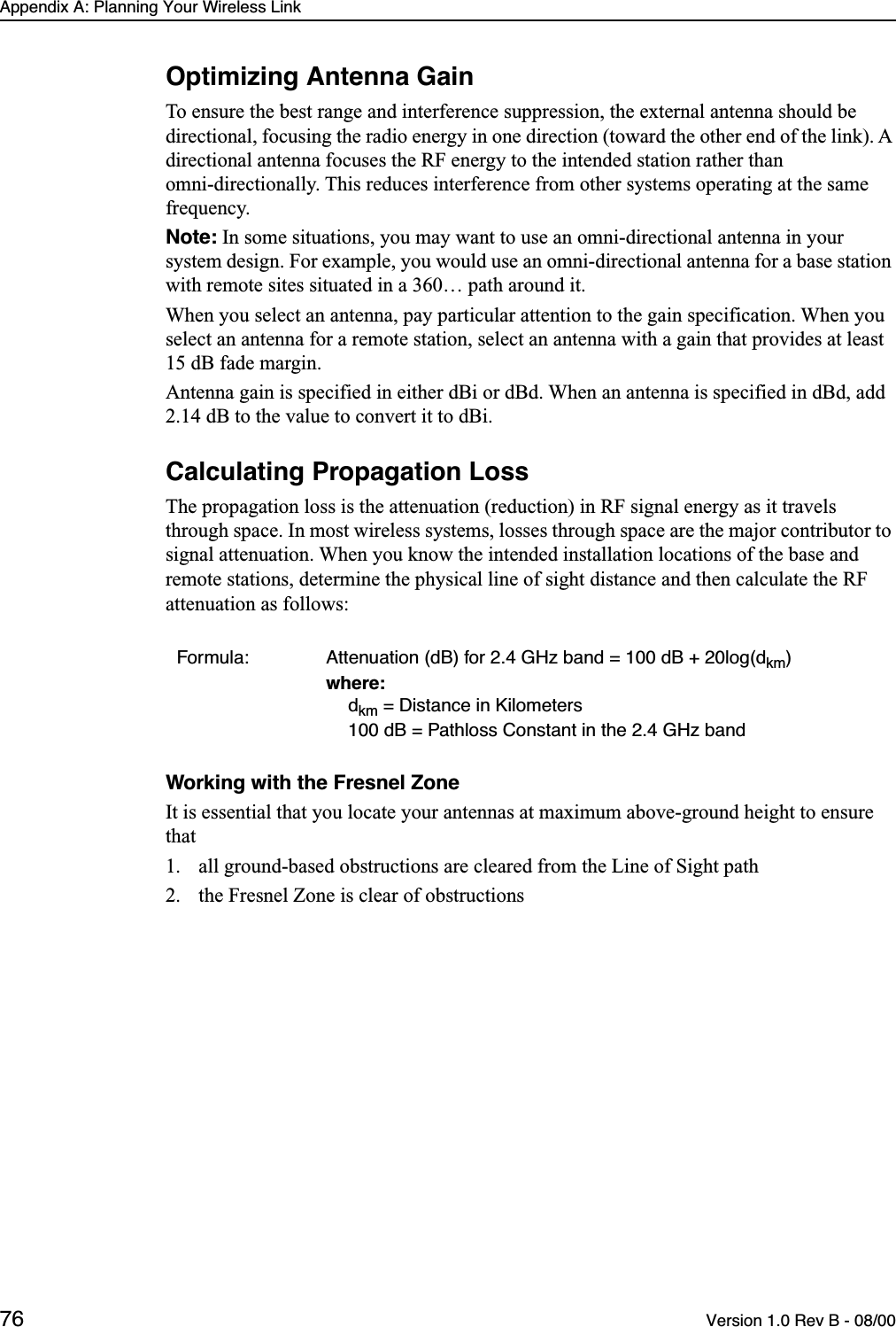 Appendix A: Planning Your Wireless Link76 Version 1.0 Rev B - 08/00Optimizing Antenna GainTo ensure the best range and interference suppression, the external antenna should be directional, focusing the radio energy in one direction (toward the other end of the link). A directional antenna focuses the RF energy to the intended station rather than omni-directionally. This reduces interference from other systems operating at the same frequency.Note: In some situations, you may want to use an omni-directional antenna in your system design. For example, you would use an omni-directional antenna for a base station with remote sites situated in a 360… path around it.When you select an antenna, pay particular attention to the gain specification. When you select an antenna for a remote station, select an antenna with a gain that provides at least 15 dB fade margin.Antenna gain is specified in either dBi or dBd. When an antenna is specified in dBd, add 2.14 dB to the value to convert it to dBi.Calculating Propagation LossThe propagation loss is the attenuation (reduction) in RF signal energy as it travels through space. In most wireless systems, losses through space are the major contributor to signal attenuation. When you know the intended installation locations of the base and remote stations, determine the physical line of sight distance and then calculate the RF attenuation as follows:Working with the Fresnel ZoneIt is essential that you locate your antennas at maximum above-ground height to ensure that1. all ground-based obstructions are cleared from the Line of Sight path2. the Fresnel Zone is clear of obstructionsFormula: Attenuation (dB) for 2.4 GHz band = 100 dB + 20log(dkm)where:dkm = Distance in Kilometers100 dB = Pathloss Constant in the 2.4 GHz band