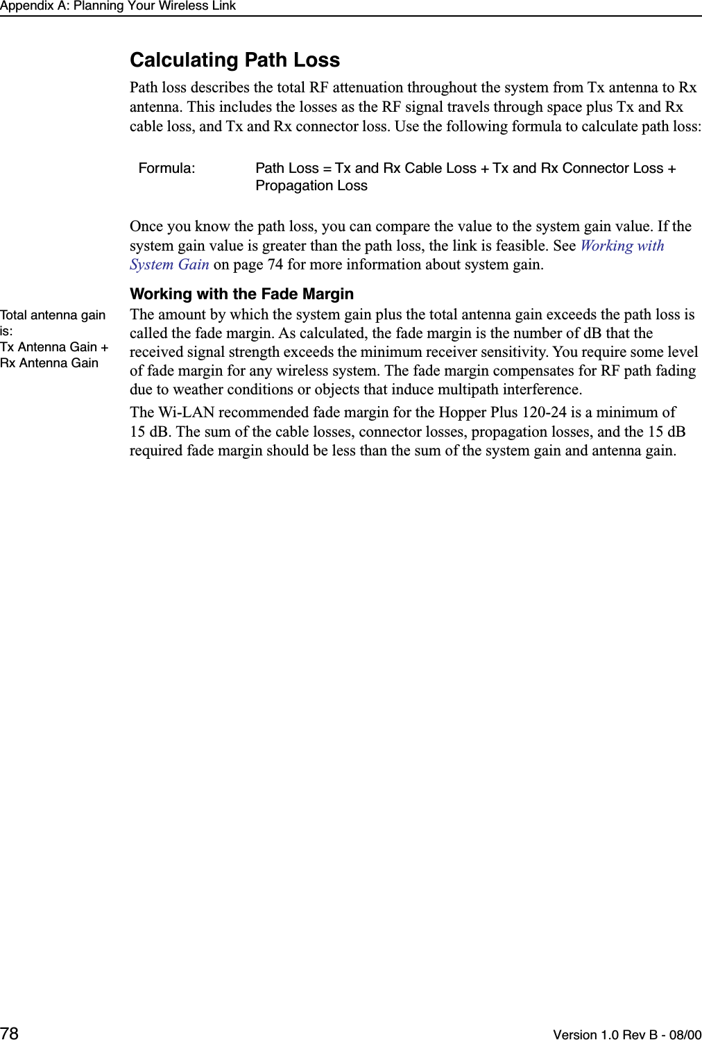 Appendix A: Planning Your Wireless Link78 Version 1.0 Rev B - 08/00Calculating Path LossPath loss describes the total RF attenuation throughout the system from Tx antenna to Rx antenna. This includes the losses as the RF signal travels through space plus Tx and Rx cable loss, and Tx and Rx connector loss. Use the following formula to calculate path loss:Once you know the path loss, you can compare the value to the system gain value. If the system gain value is greater than the path loss, the link is feasible. See Working with System Gain on page 74 for more information about system gain. Working with the Fade MarginTotal antenna gain is:Tx Antenna Gain + Rx Antenna GainThe amount by which the system gain plus the total antenna gain exceeds the path loss is called the fade margin. As calculated, the fade margin is the number of dB that the received signal strength exceeds the minimum receiver sensitivity. You require some level of fade margin for any wireless system. The fade margin compensates for RF path fading due to weather conditions or objects that induce multipath interference.The Wi-LAN recommended fade margin for the Hopper Plus 120-24 is a minimum of 15 dB. The sum of the cable losses, connector losses, propagation losses, and the 15 dB required fade margin should be less than the sum of the system gain and antenna gain.Formula: Path Loss = Tx and Rx Cable Loss + Tx and Rx Connector Loss + Propagation Loss