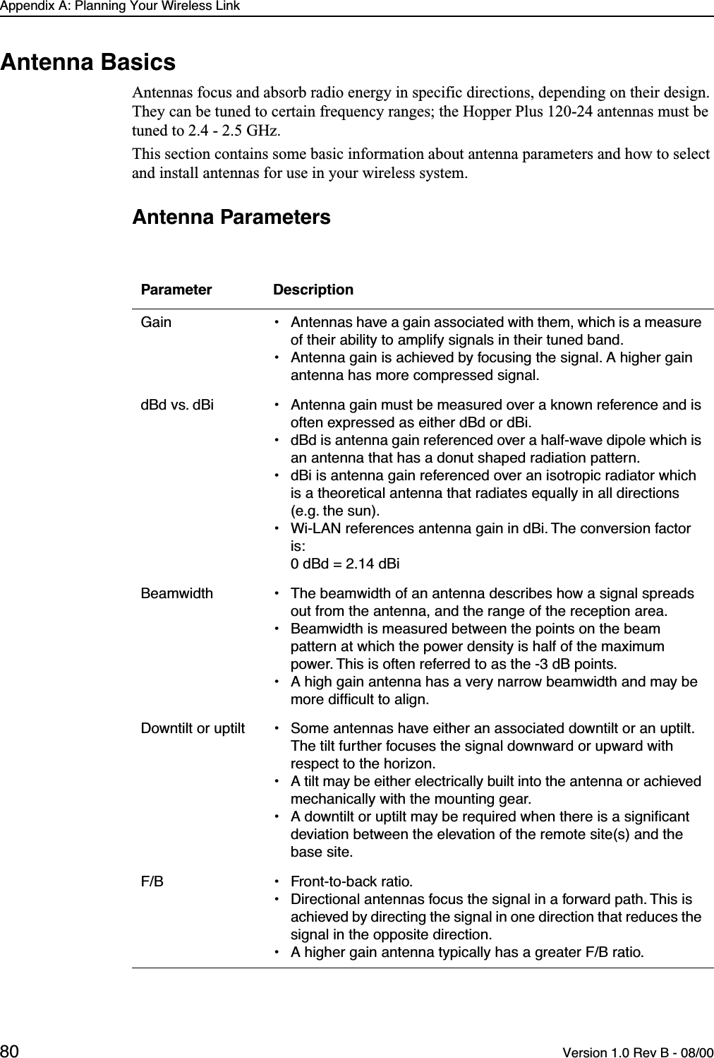 Appendix A: Planning Your Wireless Link80 Version 1.0 Rev B - 08/00Antenna BasicsAntennas focus and absorb radio energy in specific directions, depending on their design. They can be tuned to certain frequency ranges; the Hopper Plus 120-24 antennas must be tuned to 2.4 - 2.5 GHz.This section contains some basic information about antenna parameters and how to select and install antennas for use in your wireless system. Antenna ParametersParameter DescriptionGain • Antennas have a gain associated with them, which is a measure of their ability to amplify signals in their tuned band.• Antenna gain is achieved by focusing the signal. A higher gain antenna has more compressed signal.dBd vs. dBi • Antenna gain must be measured over a known reference and is often expressed as either dBd or dBi.• dBd is antenna gain referenced over a half-wave dipole which is an antenna that has a donut shaped radiation pattern.• dBi is antenna gain referenced over an isotropic radiator which is a theoretical antenna that radiates equally in all directions (e.g. the sun).• Wi-LAN references antenna gain in dBi. The conversion factor is: 0 dBd = 2.14 dBiBeamwidth • The beamwidth of an antenna describes how a signal spreads out from the antenna, and the range of the reception area.• Beamwidth is measured between the points on the beam pattern at which the power density is half of the maximum power. This is often referred to as the -3 dB points.• A high gain antenna has a very narrow beamwidth and may be more difﬁcult to align.Downtilt or uptilt • Some antennas have either an associated downtilt or an uptilt. The tilt further focuses the signal downward or upward with respect to the horizon.• A tilt may be either electrically built into the antenna or achieved mechanically with the mounting gear.• A downtilt or uptilt may be required when there is a signiﬁcant deviation between the elevation of the remote site(s) and the base site.F/B • Front-to-back ratio. • Directional antennas focus the signal in a forward path. This is achieved by directing the signal in one direction that reduces the signal in the opposite direction.• A higher gain antenna typically has a greater F/B ratio.