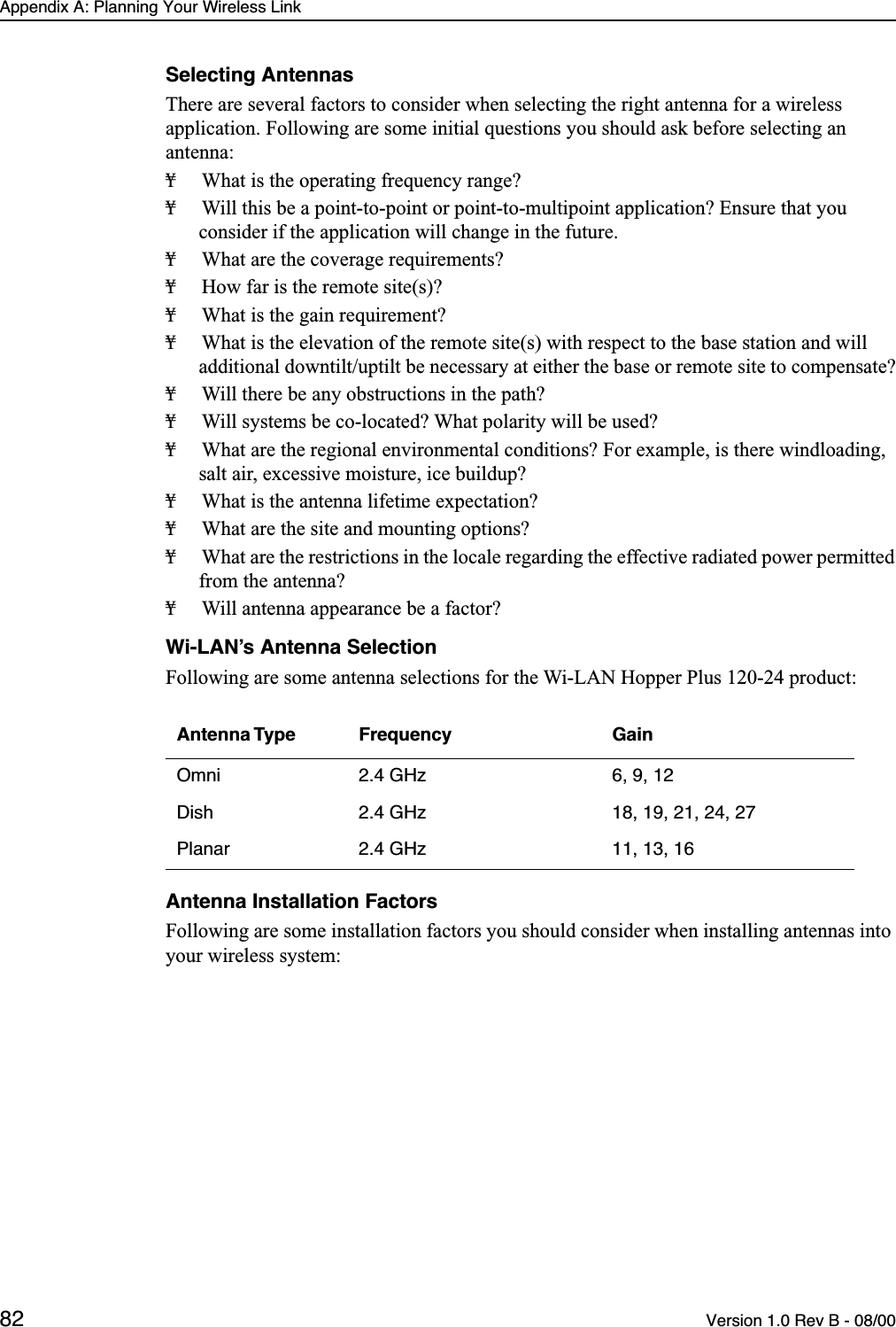 Appendix A: Planning Your Wireless Link82 Version 1.0 Rev B - 08/00Selecting AntennasThere are several factors to consider when selecting the right antenna for a wireless application. Following are some initial questions you should ask before selecting an antenna:¥ What is the operating frequency range?¥ Will this be a point-to-point or point-to-multipoint application? Ensure that you consider if the application will change in the future.¥ What are the coverage requirements?¥ How far is the remote site(s)?¥ What is the gain requirement?¥ What is the elevation of the remote site(s) with respect to the base station and will additional downtilt/uptilt be necessary at either the base or remote site to compensate?¥ Will there be any obstructions in the path?¥ Will systems be co-located? What polarity will be used?¥ What are the regional environmental conditions? For example, is there windloading, salt air, excessive moisture, ice buildup?¥ What is the antenna lifetime expectation?¥ What are the site and mounting options?¥ What are the restrictions in the locale regarding the effective radiated power permitted from the antenna?¥ Will antenna appearance be a factor?Wi-LAN’s Antenna SelectionFollowing are some antenna selections for the Wi-LAN Hopper Plus 120-24 product:Antenna Installation FactorsFollowing are some installation factors you should consider when installing antennas into your wireless system:Antenna Type Frequency GainOmni 2.4 GHz 6, 9, 12Dish 2.4 GHz 18, 19, 21, 24, 27Planar 2.4 GHz 11, 13, 16