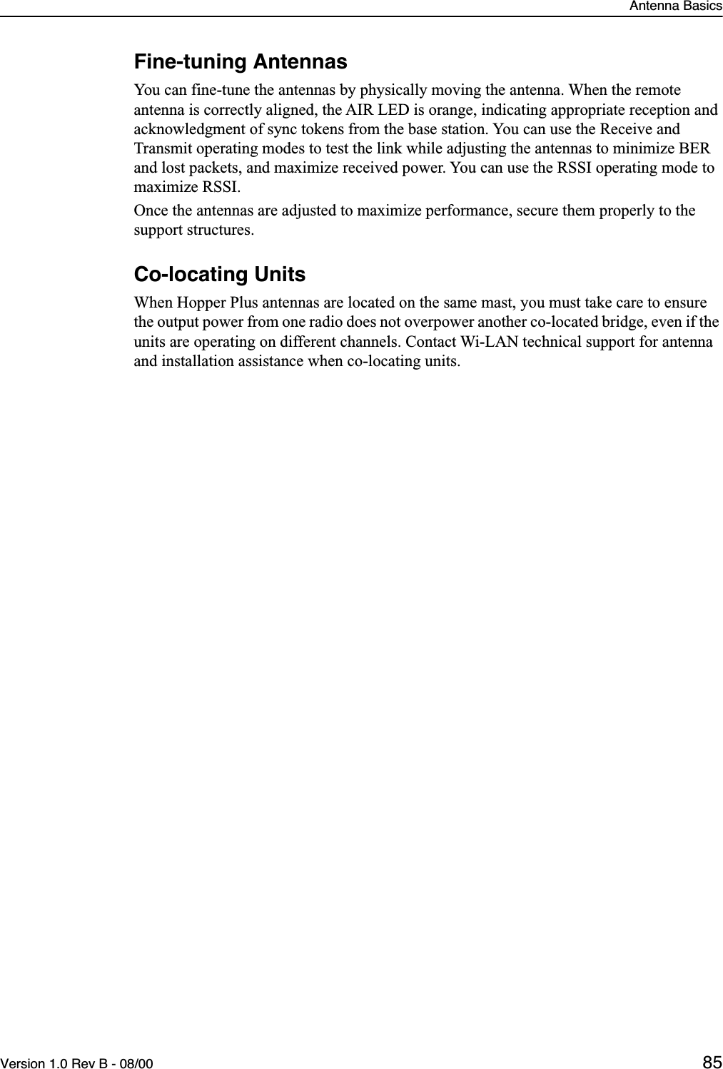 Antenna BasicsVersion 1.0 Rev B - 08/00 85Fine-tuning AntennasYou can fine-tune the antennas by physically moving the antenna. When the remote antenna is correctly aligned, the AIR LED is orange, indicating appropriate reception and acknowledgment of sync tokens from the base station. You can use the Receive and Transmit operating modes to test the link while adjusting the antennas to minimize BER and lost packets, and maximize received power. You can use the RSSI operating mode to maximize RSSI. Once the antennas are adjusted to maximize performance, secure them properly to the support structures.Co-locating UnitsWhen Hopper Plus antennas are located on the same mast, you must take care to ensure the output power from one radio does not overpower another co-located bridge, even if the units are operating on different channels. Contact Wi-LAN technical support for antenna and installation assistance when co-locating units.