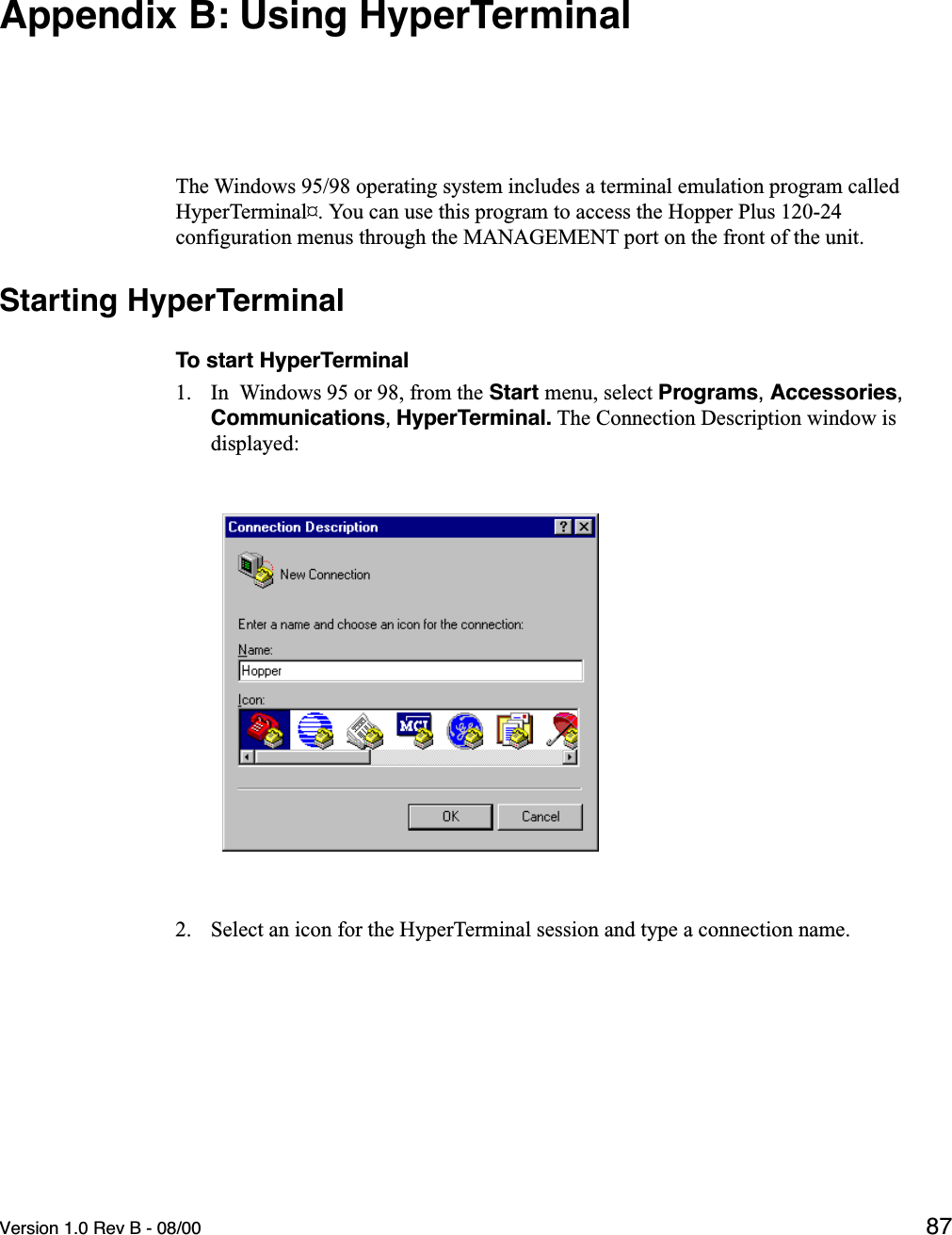 Version 1.0 Rev B - 08/00 87Appendix B: Using HyperTerminalThe Windows 95/98 operating system includes a terminal emulation program called HyperTerminal¤. You can use this program to access the Hopper Plus 120-24 configuration menus through the MANAGEMENT port on the front of the unit.Starting HyperTerminalTo start HyperTerminal1. In  Windows 95 or 98, from the Start menu, select Programs, Accessories, Communications, HyperTerminal. The Connection Description window is displayed:2. Select an icon for the HyperTerminal session and type a connection name.