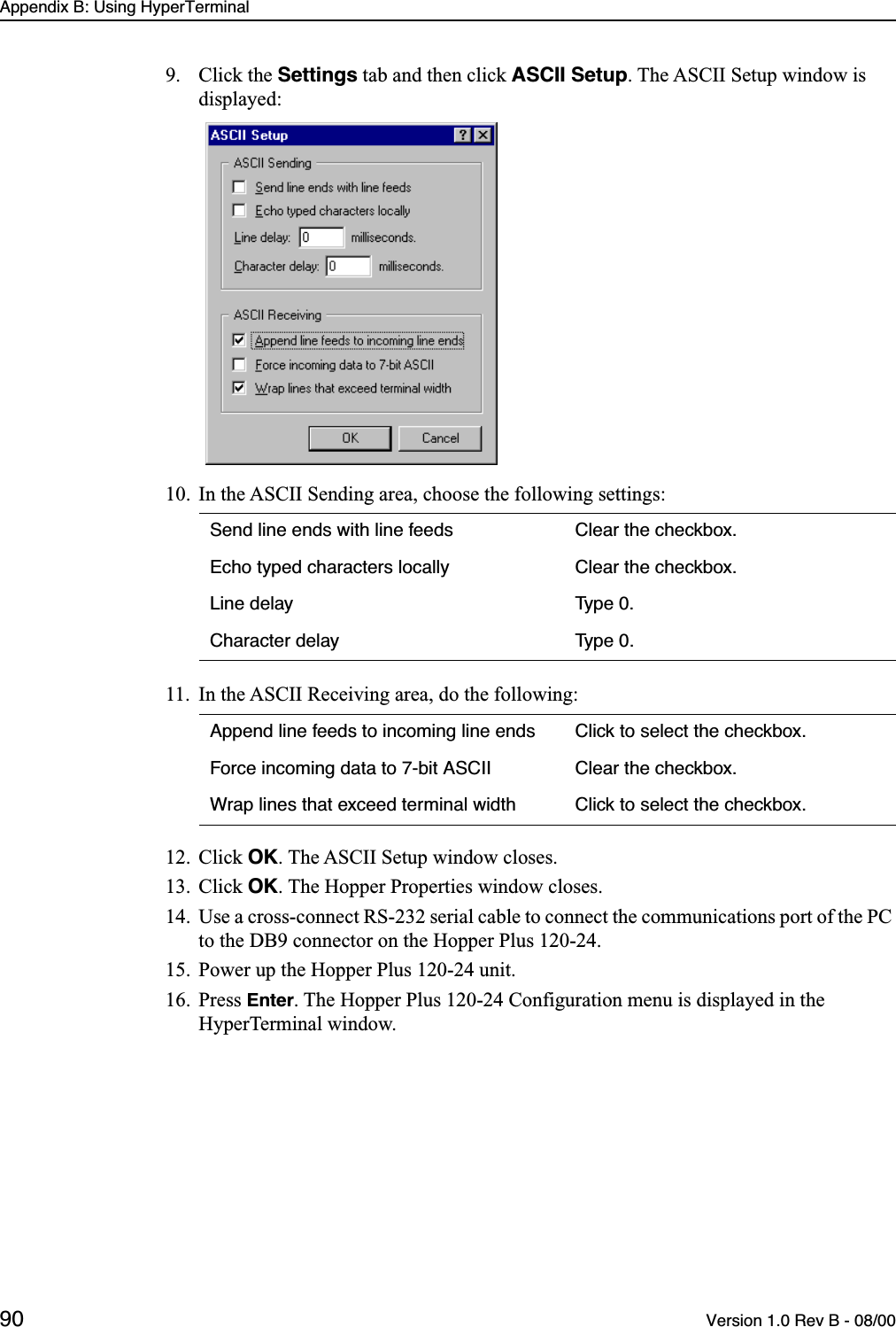 Appendix B: Using HyperTerminal90 Version 1.0 Rev B - 08/009. Click the Settings tab and then click ASCII Setup. The ASCII Setup window is displayed:10. In the ASCII Sending area, choose the following settings:11. In the ASCII Receiving area, do the following:12. Click OK. The ASCII Setup window closes.13. Click OK. The Hopper Properties window closes.14. Use a cross-connect RS-232 serial cable to connect the communications port of the PC to the DB9 connector on the Hopper Plus 120-24.15. Power up the Hopper Plus 120-24 unit.16. Press Enter. The Hopper Plus 120-24 Configuration menu is displayed in the HyperTerminal window.Send line ends with line feeds Clear the checkbox.Echo typed characters locally Clear the checkbox.Line delay Type 0.Character delay Type 0.Append line feeds to incoming line ends Click to select the checkbox.Force incoming data to 7-bit ASCII Clear the checkbox.Wrap lines that exceed terminal width Click to select the checkbox.