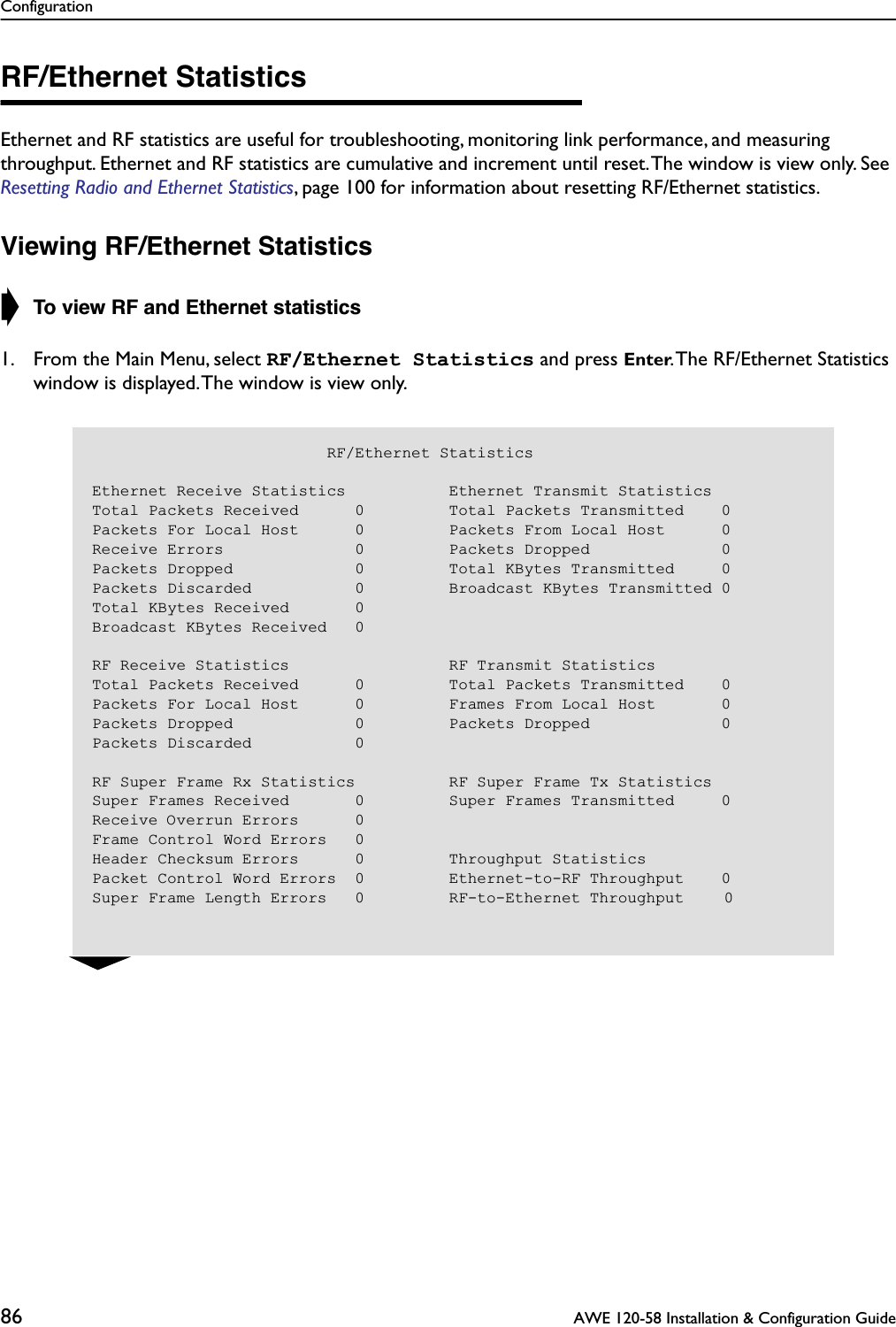 Configuration86  AWE 120-58 Installation &amp; Configuration GuideRF/Ethernet StatisticsEthernet and RF statistics are useful for troubleshooting, monitoring link performance, and measuring throughput. Ethernet and RF statistics are cumulative and increment until reset. The window is view only. See Resetting Radio and Ethernet Statistics, page 100 for information about resetting RF/Ethernet statistics.Viewing RF/Ethernet Statistics➧ To view RF and Ethernet statistics1. From the Main Menu, select RF/Ethernet Statistics and press Enter. The RF/Ethernet Statistics window is displayed. The window is view only.                         RF/Ethernet StatisticsEthernet Receive Statistics           Ethernet Transmit StatisticsTotal Packets Received      0         Total Packets Transmitted    0Packets For Local Host      0         Packets From Local Host      0Receive Errors              0         Packets Dropped              0Packets Dropped             0         Total KBytes Transmitted     0Packets Discarded           0         Broadcast KBytes Transmitted 0Total KBytes Received       0Broadcast KBytes Received   0RF Receive Statistics                 RF Transmit StatisticsTotal Packets Received      0         Total Packets Transmitted    0Packets For Local Host      0         Frames From Local Host       0Packets Dropped             0         Packets Dropped              0Packets Discarded           0RF Super Frame Rx Statistics          RF Super Frame Tx StatisticsSuper Frames Received       0         Super Frames Transmitted     0Receive Overrun Errors      0Frame Control Word Errors   0Header Checksum Errors      0         Throughput StatisticsPacket Control Word Errors  0         Ethernet-to-RF Throughput    0Super Frame Length Errors   0         RF-to-Ethernet Throughput    0