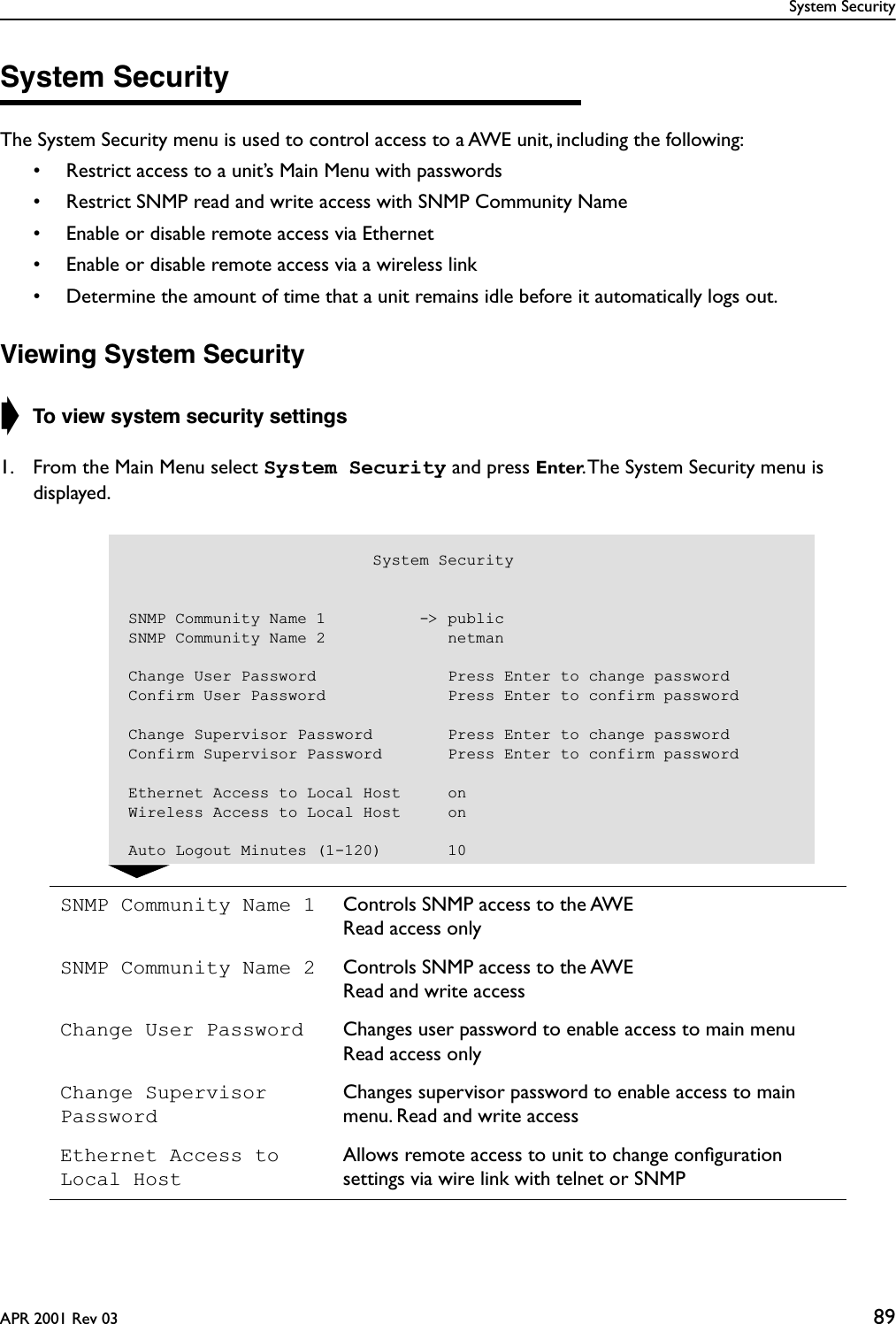 System SecurityAPR 2001 Rev 03 89System SecurityThe System Security menu is used to control access to a AWE unit, including the following:• Restrict access to a unit’s Main Menu with passwords• Restrict SNMP read and write access with SNMP Community Name• Enable or disable remote access via Ethernet• Enable or disable remote access via a wireless link• Determine the amount of time that a unit remains idle before it automatically logs out.Viewing System Security➧ To view system security settings1. From the Main Menu select System Security and press Enter. The System Security menu is displayed.SNMP Community Name 1 Controls SNMP access to the AWERead access onlySNMP Community Name 2 Controls SNMP access to the AWERead and write accessChange User Password Changes user password to enable access to main menuRead access onlyChange Supervisor PasswordChanges supervisor password to enable access to main menu. Read and write accessEthernet Access to Local HostAllows remote access to unit to change conﬁguration settings via wire link with telnet or SNMP                          System SecuritySNMP Community Name 1          -&gt; publicSNMP Community Name 2             netmanChange User Password              Press Enter to change passwordConfirm User Password             Press Enter to confirm passwordChange Supervisor Password        Press Enter to change passwordConfirm Supervisor Password       Press Enter to confirm passwordEthernet Access to Local Host     onWireless Access to Local Host     onAuto Logout Minutes (1-120)       10