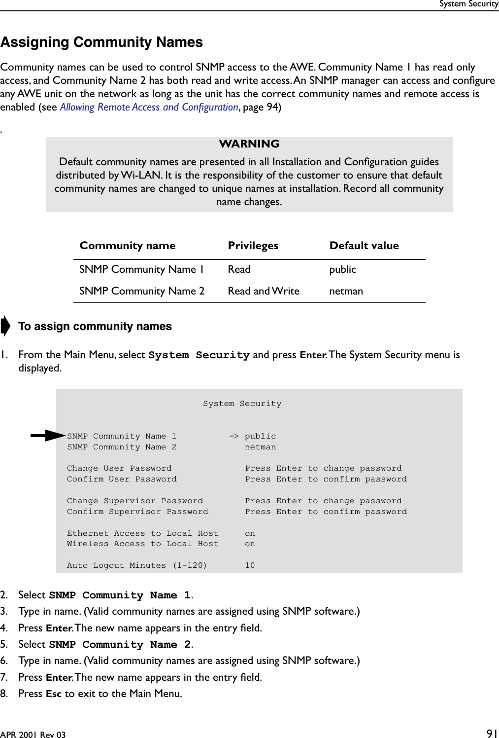 System SecurityAPR 2001 Rev 03 91Assigning Community NamesCommunity names can be used to control SNMP access to the AWE. Community Name 1 has read only access, and Community Name 2 has both read and write access. An SNMP manager can access and conﬁgure any AWE unit on the network as long as the unit has the correct community names and remote access is enabled (see Allowing Remote Access and Conﬁguration, page 94).➧ To assign community names1. From the Main Menu, select System Security and press Enter. The System Security menu is displayed.2. Select SNMP Community Name 1.3. Type in name. (Valid community names are assigned using SNMP software.)4. Press Enter. The new name appears in the entry ﬁeld.5. Select SNMP Community Name 2.6. Type in name. (Valid community names are assigned using SNMP software.)7. Press Enter. The new name appears in the entry ﬁeld.8. Press Esc to exit to the Main Menu.WARNINGDefault community names are presented in all Installation and Conﬁguration guides distributed by Wi-LAN. It is the responsibility of the customer to ensure that default community names are changed to unique names at installation. Record all community name changes.Community name Privileges Default valueSNMP Community Name 1 Read publicSNMP Community Name 2 Read and Write netman                          System SecuritySNMP Community Name 1          -&gt; publicSNMP Community Name 2             netmanChange User Password              Press Enter to change passwordConfirm User Password             Press Enter to confirm passwordChange Supervisor Password        Press Enter to change passwordConfirm Supervisor Password       Press Enter to confirm passwordEthernet Access to Local Host     onWireless Access to Local Host     onAuto Logout Minutes (1-120)       10