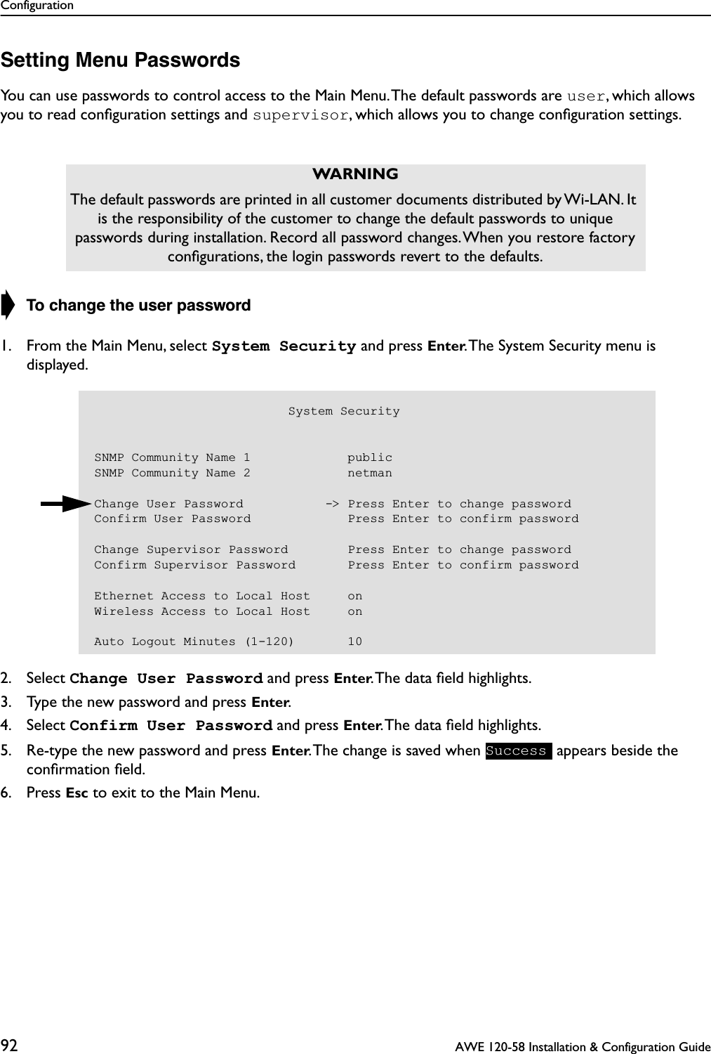 Configuration92  AWE 120-58 Installation &amp; Configuration GuideSetting Menu PasswordsYou can use passwords to control access to the Main Menu. The default passwords are user, which allows you to read conﬁguration settings and supervisor, which allows you to change conﬁguration settings.➧ To change the user password1. From the Main Menu, select System Security and press Enter. The System Security menu is displayed.2. Select Change User Password and press Enter. The data ﬁeld highlights.3. Type the new password and press Enter.4. Select Confirm User Password and press Enter. The data ﬁeld highlights.5. Re-type the new password and press Enter. The change is saved when   appears beside the conﬁrmation ﬁeld.6. Press Esc to exit to the Main Menu.WARNINGThe default passwords are printed in all customer documents distributed by Wi-LAN. It is the responsibility of the customer to change the default passwords to unique passwords during installation. Record all password changes. When you restore factory conﬁgurations, the login passwords revert to the defaults.                          System SecuritySNMP Community Name 1             publicSNMP Community Name 2             netmanChange User Password           -&gt; Press Enter to change passwordConfirm User Password             Press Enter to confirm passwordChange Supervisor Password        Press Enter to change passwordConfirm Supervisor Password       Press Enter to confirm passwordEthernet Access to Local Host     onWireless Access to Local Host     onAuto Logout Minutes (1-120)       10Success