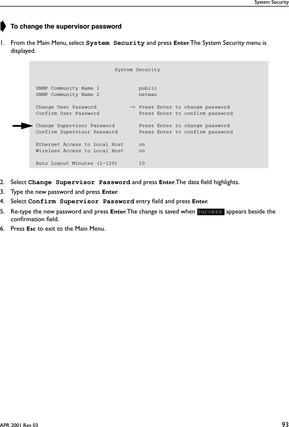 System SecurityAPR 2001 Rev 03 93➧ To change the supervisor password1. From the Main Menu, select System Security and press Enter. The System Security menu is displayed.2. Select Change Supervisor Password and press Enter. The data ﬁeld highlights.3. Type the new password and press Enter.4. Select Confirm Supervisor Password entry ﬁeld and press Enter.5. Re-type the new password and press Enter. The change is saved when   appears beside the conﬁrmation ﬁeld.6. Press Esc to exit to the Main Menu.                          System SecuritySNMP Community Name 1             publicSNMP Community Name 2             netmanChange User Password           -&gt; Press Enter to change passwordConfirm User Password             Press Enter to confirm passwordChange Supervisor Password        Press Enter to change passwordConfirm Supervisor Password       Press Enter to confirm passwordEthernet Access to Local Host     onWireless Access to Local Host     onAuto Logout Minutes (1-120)       10Success