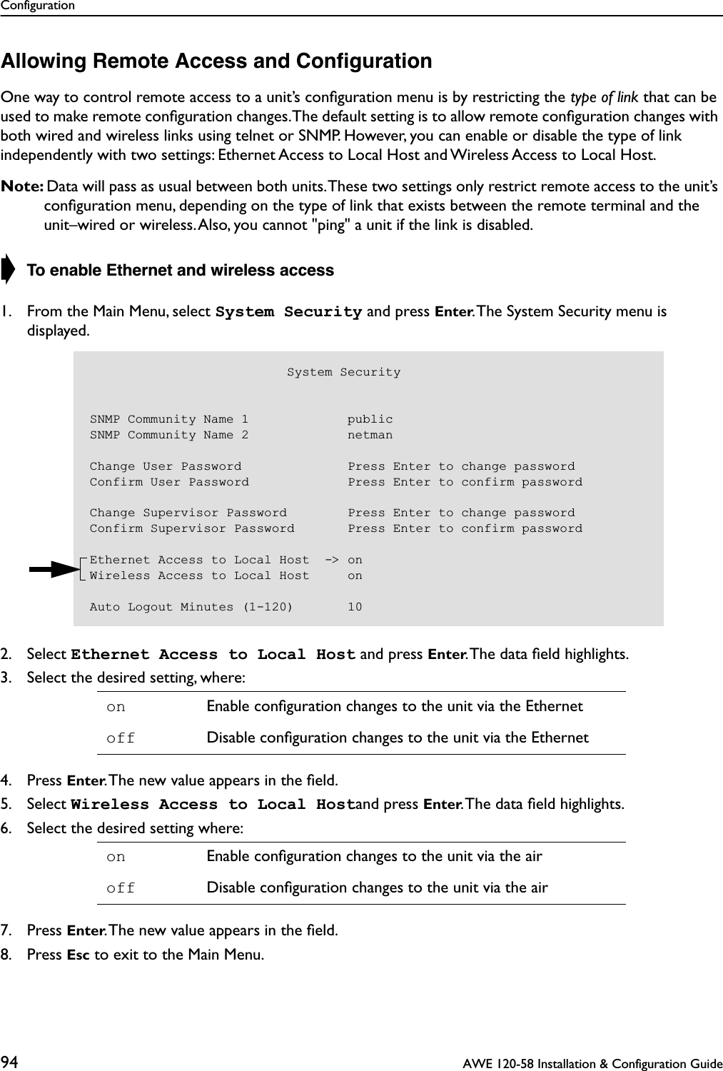 Configuration94  AWE 120-58 Installation &amp; Configuration GuideAllowing Remote Access and ConﬁgurationOne way to control remote access to a unit’s conﬁguration menu is by restricting the type of link that can be used to make remote conﬁguration changes. The default setting is to allow remote conﬁguration changes with both wired and wireless links using telnet or SNMP. However, you can enable or disable the type of link independently with two settings: Ethernet Access to Local Host and Wireless Access to Local Host.Note: Data will pass as usual between both units. These two settings only restrict remote access to the unit’s conﬁguration menu, depending on the type of link that exists between the remote terminal and the unit–wired or wireless. Also, you cannot &quot;ping&quot; a unit if the link is disabled.➧ To enable Ethernet and wireless access1. From the Main Menu, select System Security and press Enter. The System Security menu is displayed.2. Select Ethernet Access to Local Host and press Enter. The data ﬁeld highlights.3. Select the desired setting, where:4. Press Enter. The new value appears in the ﬁeld.5. Select Wireless Access to Local Hostand press Enter. The data ﬁeld highlights.6. Select the desired setting where:7. Press Enter. The new value appears in the ﬁeld.8. Press Esc to exit to the Main Menu.on Enable conﬁguration changes to the unit via the Ethernetoff Disable conﬁguration changes to the unit via the Etherneton Enable conﬁguration changes to the unit via the airoff Disable conﬁguration changes to the unit via the air                          System SecuritySNMP Community Name 1             publicSNMP Community Name 2             netmanChange User Password              Press Enter to change passwordConfirm User Password             Press Enter to confirm passwordChange Supervisor Password        Press Enter to change passwordConfirm Supervisor Password       Press Enter to confirm passwordEthernet Access to Local Host  -&gt; onWireless Access to Local Host     onAuto Logout Minutes (1-120)       10