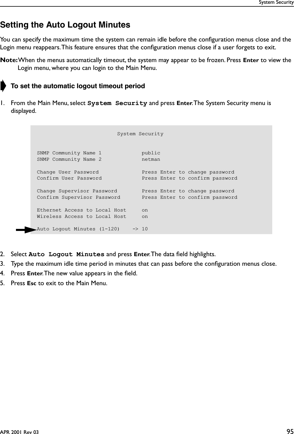 System SecurityAPR 2001 Rev 03 95Setting the Auto Logout MinutesYou can specify the maximum time the system can remain idle before the conﬁguration menus close and the Login menu reappears. This feature ensures that the conﬁguration menus close if a user forgets to exit.Note: When the menus automatically timeout, the system may appear to be frozen. Press Enter to view the Login menu, where you can login to the Main Menu.➧ To set the automatic logout timeout period1. From the Main Menu, select System Security and press Enter. The System Security menu is displayed.2. Select Auto Logout Minutes and press Enter. The data ﬁeld highlights.3. Type the maximum idle time period in minutes that can pass before the conﬁguration menus close.4. Press Enter. The new value appears in the ﬁeld.5. Press Esc to exit to the Main Menu.                          System SecuritySNMP Community Name 1             publicSNMP Community Name 2             netmanChange User Password              Press Enter to change passwordConfirm User Password             Press Enter to confirm passwordChange Supervisor Password        Press Enter to change passwordConfirm Supervisor Password       Press Enter to confirm passwordEthernet Access to Local Host     onWireless Access to Local Host     onAuto Logout Minutes (1-120)    -&gt; 10