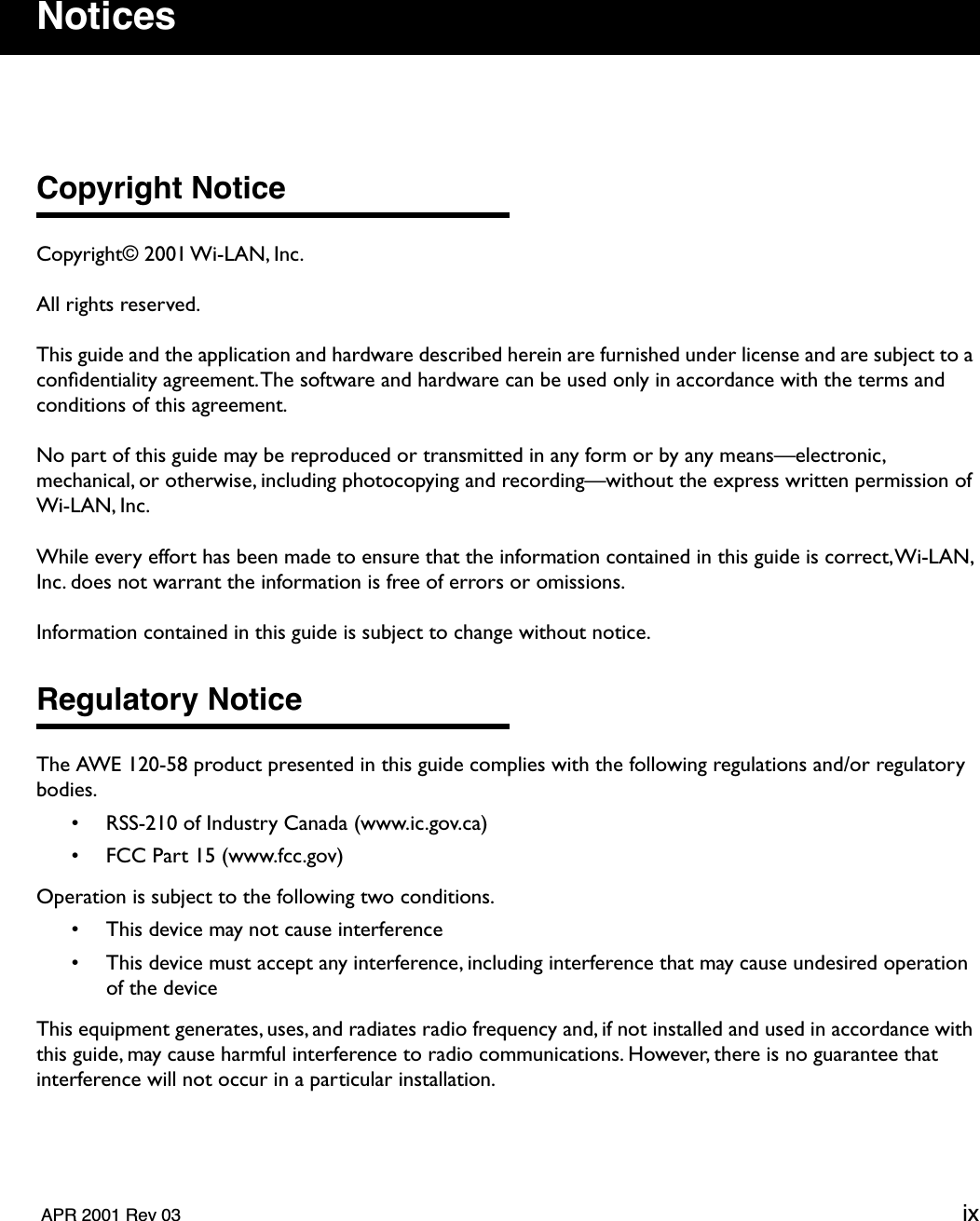   APR 2001 Rev 03 ix Notices Copyright Notice Copyright© 2001 Wi-LAN, Inc.All rights reserved.This guide and the application and hardware described herein are furnished under license and are subject to a conﬁdentiality agreement. The software and hardware can be used only in accordance with the terms and conditions of this agreement.No part of this guide may be reproduced or transmitted in any form or by any means—electronic, mechanical, or otherwise, including photocopying and recording—without the express written permission of Wi-LAN, Inc.While every effort has been made to ensure that the information contained in this guide is correct, Wi-LAN, Inc. does not warrant the information is free of errors or omissions.Information contained in this guide is subject to change without notice. Regulatory Notice The AWE 120-58 product presented in this guide complies with the following regulations and/or regulatory bodies.• RSS-210 of Industry Canada (www.ic.gov.ca)• FCC Part 15 (www.fcc.gov)Operation is subject to the following two conditions.• This device may not cause interference• This device must accept any interference, including interference that may cause undesired operation of the deviceThis equipment generates, uses, and radiates radio frequency and, if not installed and used in accordance with this guide, may cause harmful interference to radio communications. However, there is no guarantee that interference will not occur in a particular installation.