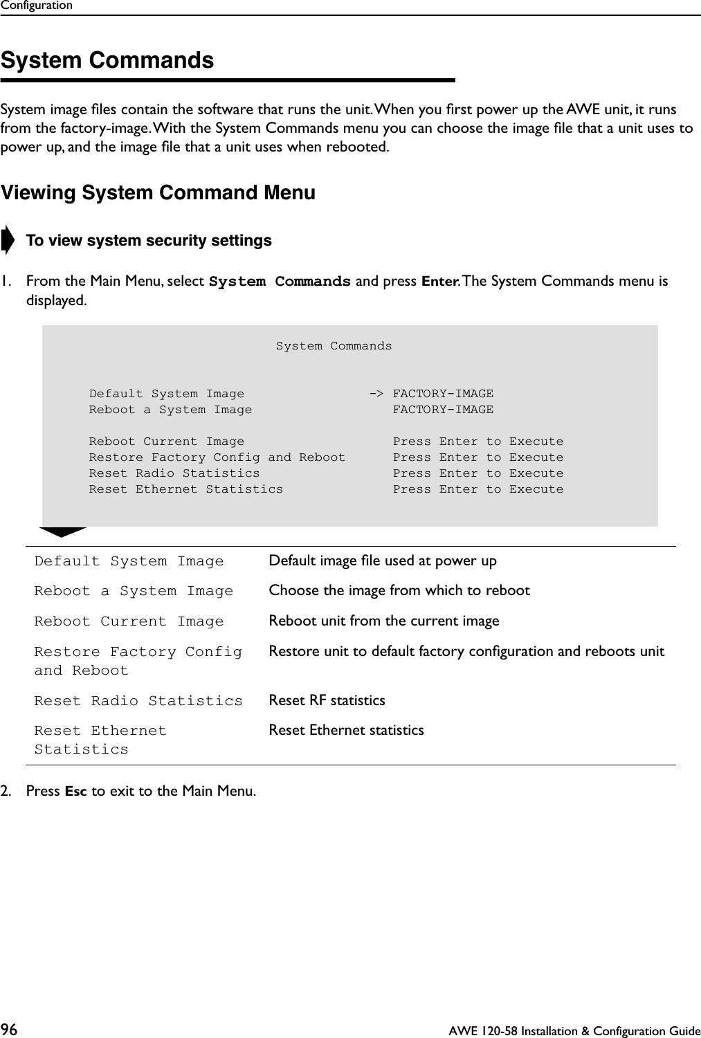 Configuration96  AWE 120-58 Installation &amp; Configuration GuideSystem CommandsSystem image ﬁles contain the software that runs the unit. When you ﬁrst power up the AWE unit, it runs from the factory-image. With the System Commands menu you can choose the image ﬁle that a unit uses to power up, and the image ﬁle that a unit uses when rebooted.Viewing System Command Menu➧ To view system security settings1. From the Main Menu, select System Commands and press Enter. The System Commands menu is displayed.2. Press Esc to exit to the Main Menu.Default System Image Default image ﬁle used at power upReboot a System Image Choose the image from which to rebootReboot Current Image Reboot unit from the current imageRestore Factory Config and RebootRestore unit to default factory conﬁguration and reboots unitReset Radio Statistics Reset RF statisticsReset Ethernet StatisticsReset Ethernet statistics                            System Commands    Default System Image                -&gt; FACTORY-IMAGE    Reboot a System Image                  FACTORY-IMAGE    Reboot Current Image                   Press Enter to Execute    Restore Factory Config and Reboot      Press Enter to Execute    Reset Radio Statistics                 Press Enter to Execute    Reset Ethernet Statistics              Press Enter to Execute