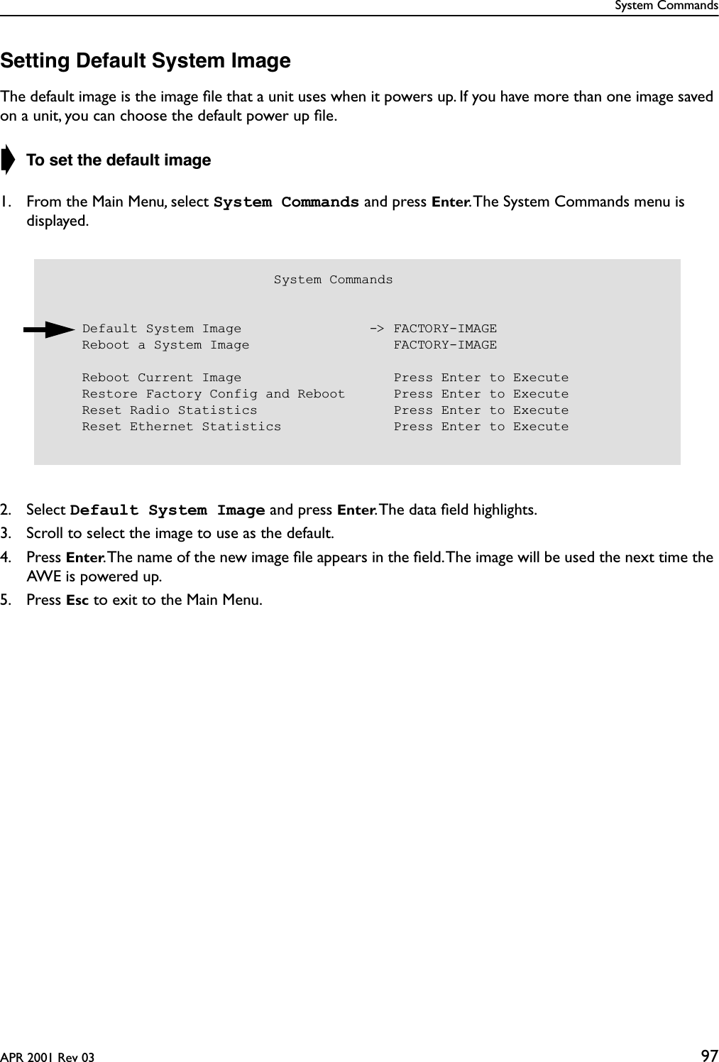 System CommandsAPR 2001 Rev 03 97Setting Default System ImageThe default image is the image ﬁle that a unit uses when it powers up. If you have more than one image saved on a unit, you can choose the default power up ﬁle.➧ To set the default image1. From the Main Menu, select System Commands and press Enter. The System Commands menu is displayed.2. Select Default System Image and press Enter. The data ﬁeld highlights.3. Scroll to select the image to use as the default.4. Press Enter. The name of the new image ﬁle appears in the ﬁeld. The image will be used the next time the AWE is powered up.5. Press Esc to exit to the Main Menu.                            System Commands    Default System Image                -&gt; FACTORY-IMAGE    Reboot a System Image                  FACTORY-IMAGE    Reboot Current Image                   Press Enter to Execute    Restore Factory Config and Reboot      Press Enter to Execute    Reset Radio Statistics                 Press Enter to Execute    Reset Ethernet Statistics              Press Enter to Execute