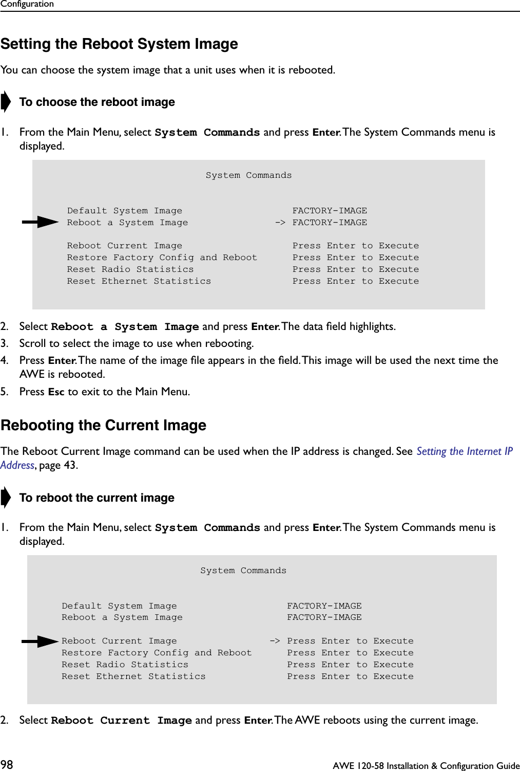 Configuration98  AWE 120-58 Installation &amp; Configuration GuideSetting the Reboot System ImageYou can choose the system image that a unit uses when it is rebooted.➧ To choose the reboot image1. From the Main Menu, select System Commands and press Enter. The System Commands menu is displayed.2. Select Reboot a System Image and press Enter. The data ﬁeld highlights.3. Scroll to select the image to use when rebooting.4. Press Enter. The name of the image ﬁle appears in the ﬁeld. This image will be used the next time the AWE is rebooted.5. Press Esc to exit to the Main Menu.Rebooting the Current ImageThe Reboot Current Image command can be used when the IP address is changed. See Setting the Internet IP Address, page 43.➧ To reboot the current image1. From the Main Menu, select System Commands and press Enter. The System Commands menu is displayed.2. Select Reboot Current Image and press Enter. The AWE reboots using the current image.                            System Commands    Default System Image                   FACTORY-IMAGE    Reboot a System Image               -&gt; FACTORY-IMAGE    Reboot Current Image                   Press Enter to Execute    Restore Factory Config and Reboot      Press Enter to Execute    Reset Radio Statistics                 Press Enter to Execute    Reset Ethernet Statistics              Press Enter to Execute                            System Commands    Default System Image                   FACTORY-IMAGE    Reboot a System Image                  FACTORY-IMAGE    Reboot Current Image                -&gt; Press Enter to Execute    Restore Factory Config and Reboot      Press Enter to Execute    Reset Radio Statistics                 Press Enter to Execute    Reset Ethernet Statistics              Press Enter to Execute