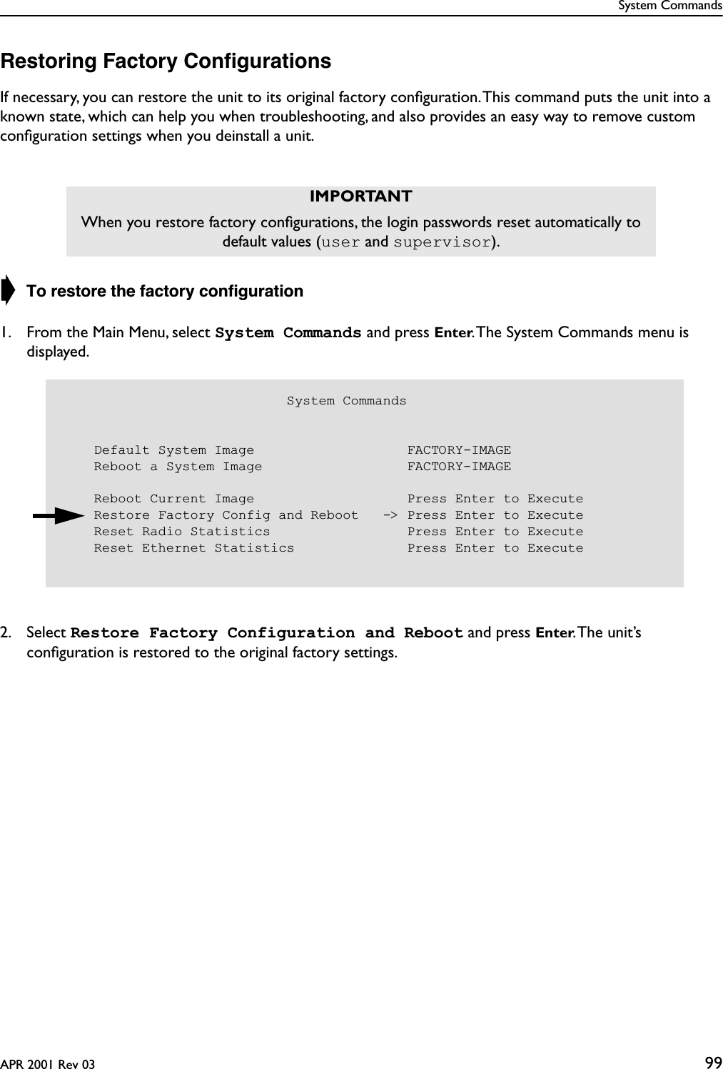 System CommandsAPR 2001 Rev 03 99Restoring Factory ConﬁgurationsIf necessary, you can restore the unit to its original factory conﬁguration. This command puts the unit into a known state, which can help you when troubleshooting, and also provides an easy way to remove custom conﬁguration settings when you deinstall a unit.➧ To restore the factory conﬁguration1. From the Main Menu, select System Commands and press Enter. The System Commands menu is displayed.2. Select Restore Factory Configuration and Reboot and press Enter. The  unit’s conﬁguration is restored to the original factory settings.IMPORTANTWhen you restore factory conﬁgurations, the login passwords reset automatically to default values (user and supervisor).                            System Commands    Default System Image                   FACTORY-IMAGE    Reboot a System Image                  FACTORY-IMAGE    Reboot Current Image                   Press Enter to Execute    Restore Factory Config and Reboot   -&gt; Press Enter to Execute    Reset Radio Statistics                 Press Enter to Execute    Reset Ethernet Statistics              Press Enter to Execute