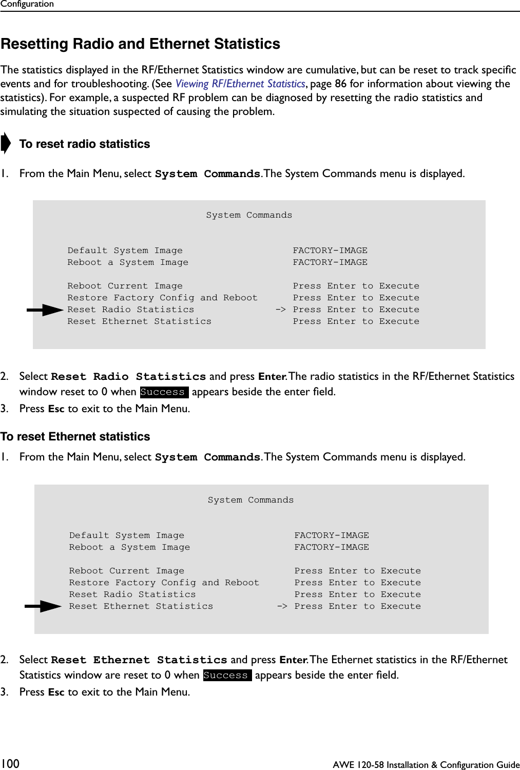 Configuration100  AWE 120-58 Installation &amp; Configuration GuideResetting Radio and Ethernet StatisticsThe statistics displayed in the RF/Ethernet Statistics window are cumulative, but can be reset to track speciﬁc events and for troubleshooting. (See Viewing RF/Ethernet Statistics, page 86 for information about viewing the statistics). For example, a suspected RF problem can be diagnosed by resetting the radio statistics and simulating the situation suspected of causing the problem.➧ To reset radio statistics1. From the Main Menu, select System Commands.The System Commands menu is displayed.2. Select Reset Radio Statistics and press Enter. The radio statistics in the RF/Ethernet Statistics window reset to 0 when   appears beside the enter ﬁeld.3. Press Esc to exit to the Main Menu.To reset Ethernet statistics1. From the Main Menu, select System Commands. The System Commands menu is displayed.2. Select Reset Ethernet Statistics and press Enter. The Ethernet statistics in the RF/Ethernet Statistics window are reset to 0 when   appears beside the enter ﬁeld.3. Press Esc to exit to the Main Menu.                            System Commands    Default System Image                   FACTORY-IMAGE    Reboot a System Image                  FACTORY-IMAGE    Reboot Current Image                   Press Enter to Execute    Restore Factory Config and Reboot      Press Enter to Execute    Reset Radio Statistics              -&gt; Press Enter to Execute    Reset Ethernet Statistics              Press Enter to ExecuteSuccess                            System Commands    Default System Image                   FACTORY-IMAGE    Reboot a System Image                  FACTORY-IMAGE    Reboot Current Image                   Press Enter to Execute    Restore Factory Config and Reboot      Press Enter to Execute    Reset Radio Statistics                 Press Enter to Execute    Reset Ethernet Statistics           -&gt; Press Enter to ExecuteSuccess