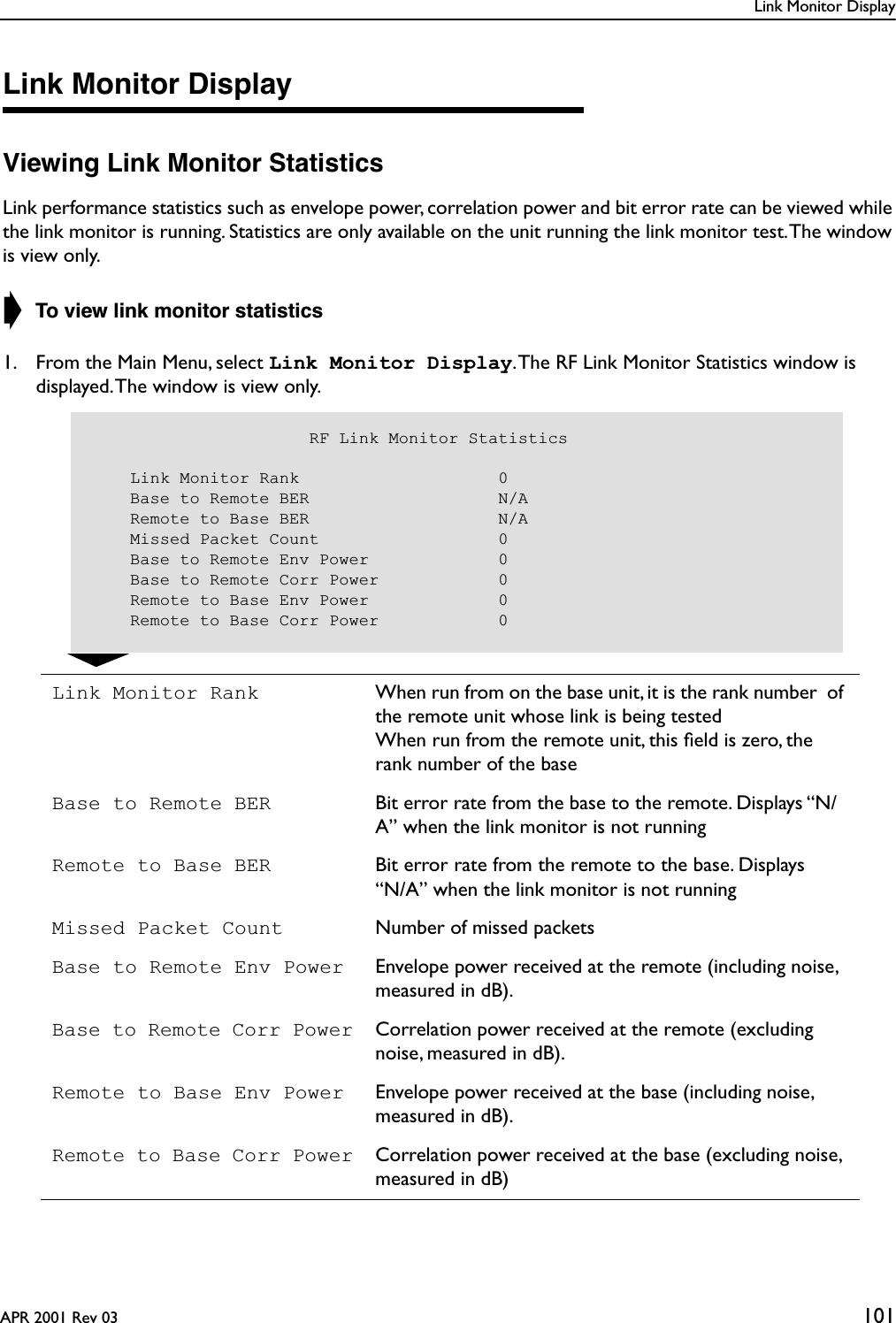 Link Monitor DisplayAPR 2001 Rev 03 101Link Monitor DisplayViewing Link Monitor StatisticsLink performance statistics such as envelope power, correlation power and bit error rate can be viewed while the link monitor is running. Statistics are only available on the unit running the link monitor test. The window is view only.➧ To view link monitor statistics1. From the Main Menu, select Link Monitor Display. The RF Link Monitor Statistics window is displayed. The window is view only.Link Monitor Rank When run from on the base unit, it is the rank number  of the remote unit whose link is being testedWhen run from the remote unit, this ﬁeld is zero, the rank number of the baseBase to Remote BER Bit error rate from the base to the remote. Displays “N/A” when the link monitor is not runningRemote to Base BER Bit error rate from the remote to the base. Displays“N/A” when the link monitor is not runningMissed Packet Count Number of missed packetsBase to Remote Env Power Envelope power received at the remote (including noise, measured in dB).Base to Remote Corr Power Correlation power received at the remote (excluding noise, measured in dB).Remote to Base Env Power Envelope power received at the base (including noise, measured in dB).Remote to Base Corr Power Correlation power received at the base (excluding noise, measured in dB)                      RF Link Monitor Statistics    Link Monitor Rank                    0    Base to Remote BER                   N/A    Remote to Base BER                   N/A    Missed Packet Count                  0    Base to Remote Env Power             0    Base to Remote Corr Power            0    Remote to Base Env Power             0    Remote to Base Corr Power            0