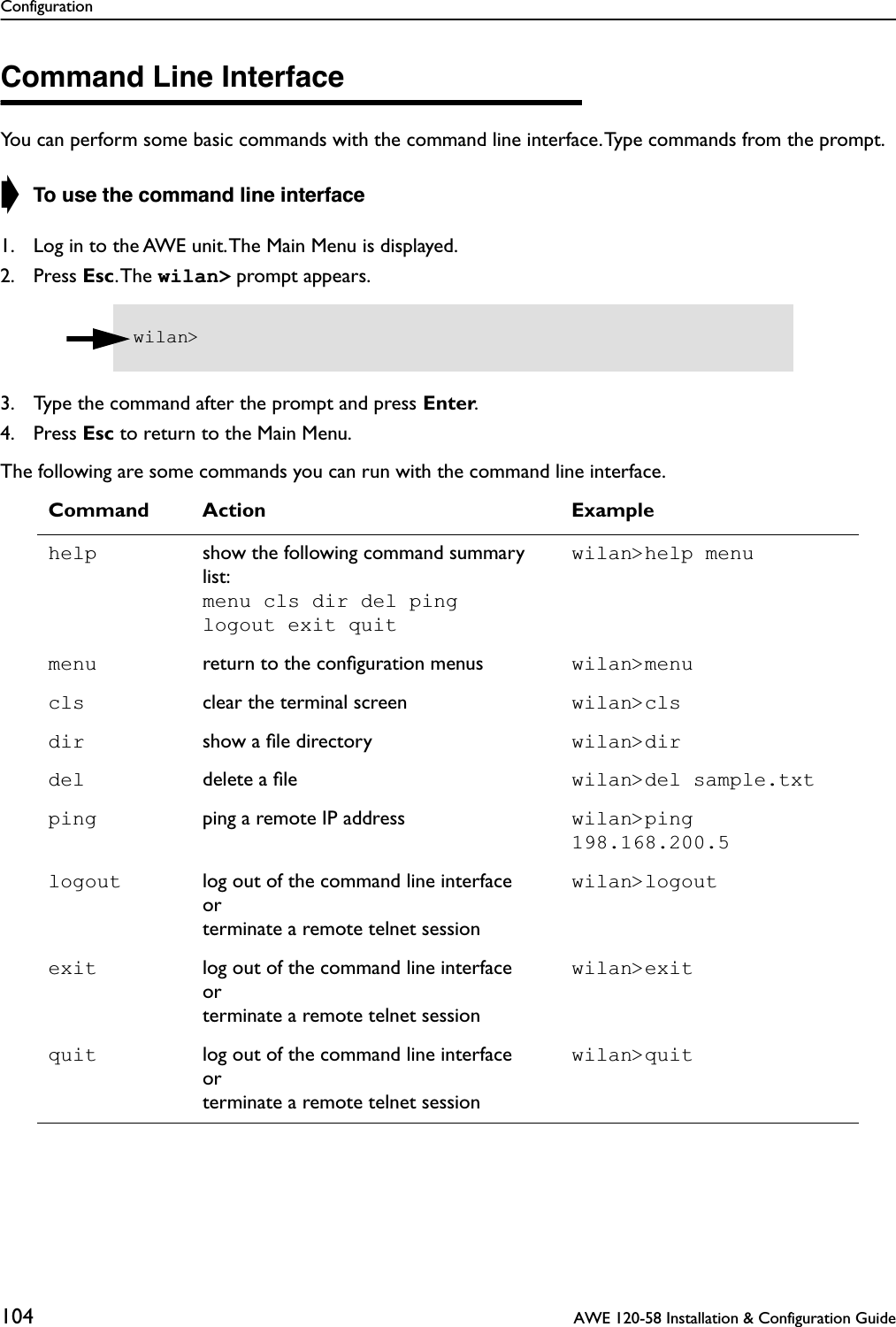 Configuration104  AWE 120-58 Installation &amp; Configuration GuideCommand Line InterfaceYou can perform some basic commands with the command line interface. Type commands from the prompt.➧ To use the command line interface1. Log in to the AWE unit. The Main Menu is displayed.2. Press Esc. The  wilan&gt; prompt appears.3. Type the command after the prompt and press Enter.4. Press Esc to return to the Main Menu.The following are some commands you can run with the command line interface.Command Action Examplehelp show the following command summary list:menu cls dir del pinglogout exit quitwilan&gt;help menumenu return to the conﬁguration menus wilan&gt;menucls clear the terminal screen wilan&gt;clsdir show a ﬁle directory wilan&gt;dirdel delete a ﬁle wilan&gt;del sample.txtping ping a remote IP address wilan&gt;ping 198.168.200.5logout log out of the command line interfaceorterminate a remote telnet sessionwilan&gt;logoutexit log out of the command line interfaceorterminate a remote telnet sessionwilan&gt;exitquit log out of the command line interfaceorterminate a remote telnet sessionwilan&gt;quitwilan&gt; 