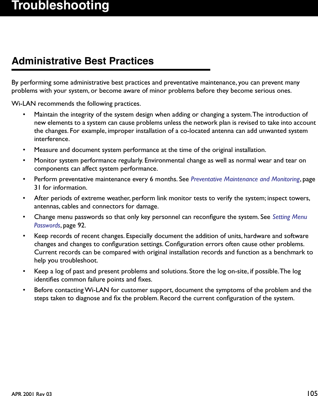 APR 2001 Rev 03 105TroubleshootingAdministrative Best PracticesBy performing some administrative best practices and preventative maintenance, you can prevent many problems with your system, or become aware of minor problems before they become serious ones. Wi-LAN recommends the following practices.• Maintain the integrity of the system design when adding or changing a system. The introduction of new elements to a system can cause problems unless the network plan is revised to take into account the changes. For example, improper installation of a co-located antenna can add unwanted system interference.• Measure and document system performance at the time of the original installation.• Monitor system performance regularly. Environmental change as well as normal wear and tear on components can affect system performance.• Perform preventative maintenance every 6 months. See Preventative Maintenance and Monitoring, page 31 for information.• After periods of extreme weather, perform link monitor tests to verify the system; inspect towers, antennas, cables and connectors for damage.• Change menu passwords so that only key personnel can reconﬁgure the system. See Setting Menu Passwords, page 92.• Keep records of recent changes. Especially document the addition of units, hardware and software changes and changes to conﬁguration settings. Conﬁguration errors often cause other problems. Current records can be compared with original installation records and function as a benchmark to help you troubleshoot.• Keep a log of past and present problems and solutions. Store the log on-site, if possible. The log identiﬁes common failure points and ﬁxes.• Before contacting Wi-LAN for customer support, document the symptoms of the problem and the steps taken to diagnose and ﬁx the problem. Record the current conﬁguration of the system.