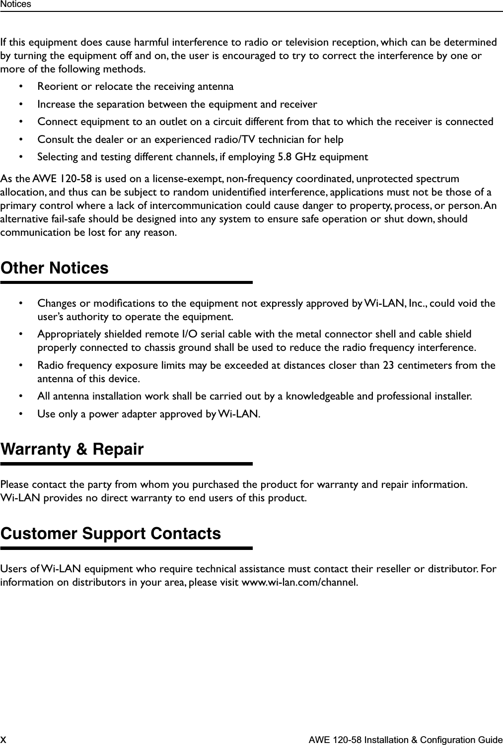  Notices x  AWE 120-58 Installation &amp; Configuration Guide If this equipment does cause harmful interference to radio or television reception, which can be determined by turning the equipment off and on, the user is encouraged to try to correct the interference by one or more of the following methods.• Reorient or relocate the receiving antenna• Increase the separation between the equipment and receiver• Connect equipment to an outlet on a circuit different from that to which the receiver is connected• Consult the dealer or an experienced radio/TV technician for help• Selecting and testing different channels, if employing 5.8 GHz equipmentAs the AWE 120-58 is used on a license-exempt, non-frequency coordinated, unprotected spectrum allocation, and thus can be subject to random unidentiﬁed interference, applications must not be those of a primary control where a lack of intercommunication could cause danger to property, process, or person. An alternative fail-safe should be designed into any system to ensure safe operation or shut down, should communication be lost for any reason. Other Notices • Changes or modiﬁcations to the equipment not expressly approved by Wi-LAN, Inc., could void the user’s authority to operate the equipment.• Appropriately shielded remote I/O serial cable with the metal connector shell and cable shield properly connected to chassis ground shall be used to reduce the radio frequency interference.• Radio frequency exposure limits may be exceeded at distances closer than 23 centimeters from the antenna of this device.• All antenna installation work shall be carried out by a knowledgeable and professional installer.• Use only a power adapter approved by Wi-LAN. Warranty &amp; Repair Please contact the party from whom you purchased the product for warranty and repair information. Wi-LAN provides no direct warranty to end users of this product.  Customer Support Contacts Users of Wi-LAN equipment who require technical assistance must contact their reseller or distributor. For information on distributors in your area, please visit www.wi-lan.com/channel.