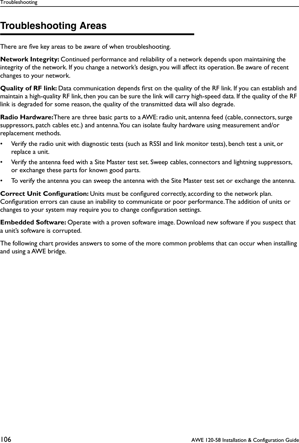 Troubleshooting106  AWE 120-58 Installation &amp; Configuration GuideTroubleshooting AreasThere are ﬁve key areas to be aware of when troubleshooting.Network Integrity: Continued performance and reliability of a network depends upon maintaining the integrity of the network. If you change a network’s design, you will affect its operation. Be aware of recent changes to your network.Quality of RF link: Data communication depends ﬁrst on the quality of the RF link. If you can establish and maintain a high-quality RF link, then you can be sure the link will carry high-speed data. If the quality of the RF link is degraded for some reason, the quality of the transmitted data will also degrade.Radio Hardware:There are three basic parts to a AWE: radio unit, antenna feed (cable, connectors, surge suppressors, patch cables etc.) and antenna. You can isolate faulty hardware using measurement and/or replacement methods.• Verify the radio unit with diagnostic tests (such as RSSI and link monitor tests), bench test a unit, or replace a unit.• Verify the antenna feed with a Site Master test set. Sweep cables, connectors and lightning suppressors, or exchange these parts for known good parts. • To verify the antenna you can sweep the antenna with the Site Master test set or exchange the antenna.Correct Unit Conﬁguration: Units must be conﬁgured correctly, according to the network plan. Conﬁguration errors can cause an inability to communicate or poor performance. The addition of units or changes to your system may require you to change conﬁguration settings.Embedded Software: Operate with a proven software image. Download new software if you suspect that a unit’s software is corrupted.The following chart provides answers to some of the more common problems that can occur when installing and using a AWE bridge.