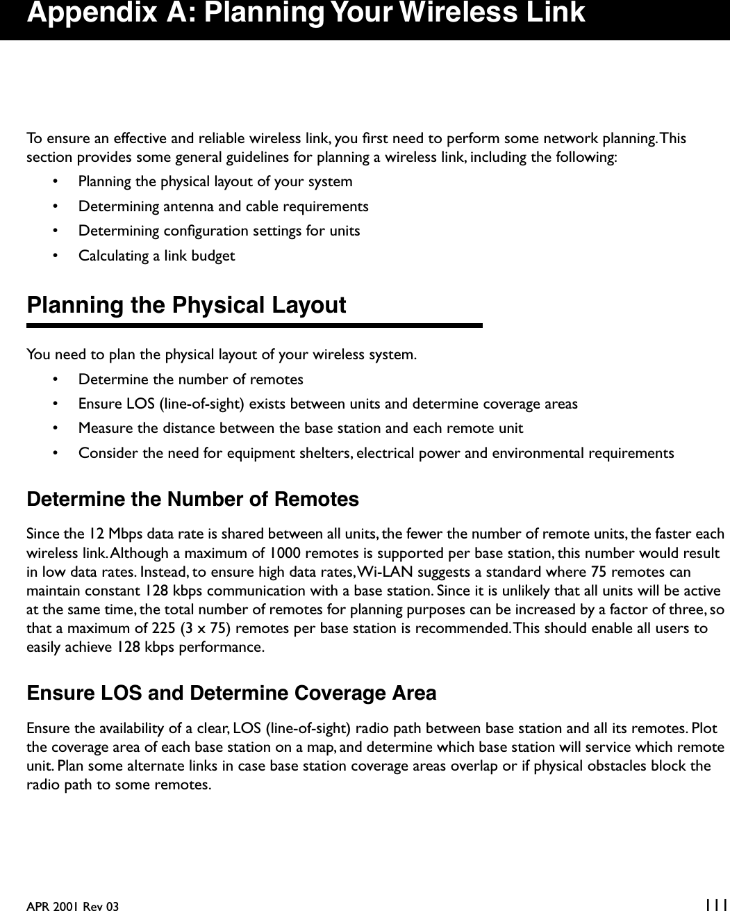 APR 2001 Rev 03 111Appendix A: Planning Your Wireless LinkTo ensure an effective and reliable wireless link, you ﬁrst need to perform some network planning. This section provides some general guidelines for planning a wireless link, including the following:• Planning the physical layout of your system• Determining antenna and cable requirements• Determining conﬁguration settings for units• Calculating a link budgetPlanning the Physical LayoutYou need to plan the physical layout of your wireless system.• Determine the number of remotes• Ensure LOS (line-of-sight) exists between units and determine coverage areas• Measure the distance between the base station and each remote unit• Consider the need for equipment shelters, electrical power and environmental requirementsDetermine the Number of RemotesSince the 12 Mbps data rate is shared between all units, the fewer the number of remote units, the faster each wireless link. Although a maximum of 1000 remotes is supported per base station, this number would result in low data rates. Instead, to ensure high data rates, Wi-LAN suggests a standard where 75 remotes can maintain constant 128 kbps communication with a base station. Since it is unlikely that all units will be active at the same time, the total number of remotes for planning purposes can be increased by a factor of three, so that a maximum of 225 (3 x 75) remotes per base station is recommended. This should enable all users to easily achieve 128 kbps performance.Ensure LOS and Determine Coverage AreaEnsure the availability of a clear, LOS (line-of-sight) radio path between base station and all its remotes. Plot the coverage area of each base station on a map, and determine which base station will service which remote unit. Plan some alternate links in case base station coverage areas overlap or if physical obstacles block the radio path to some remotes.