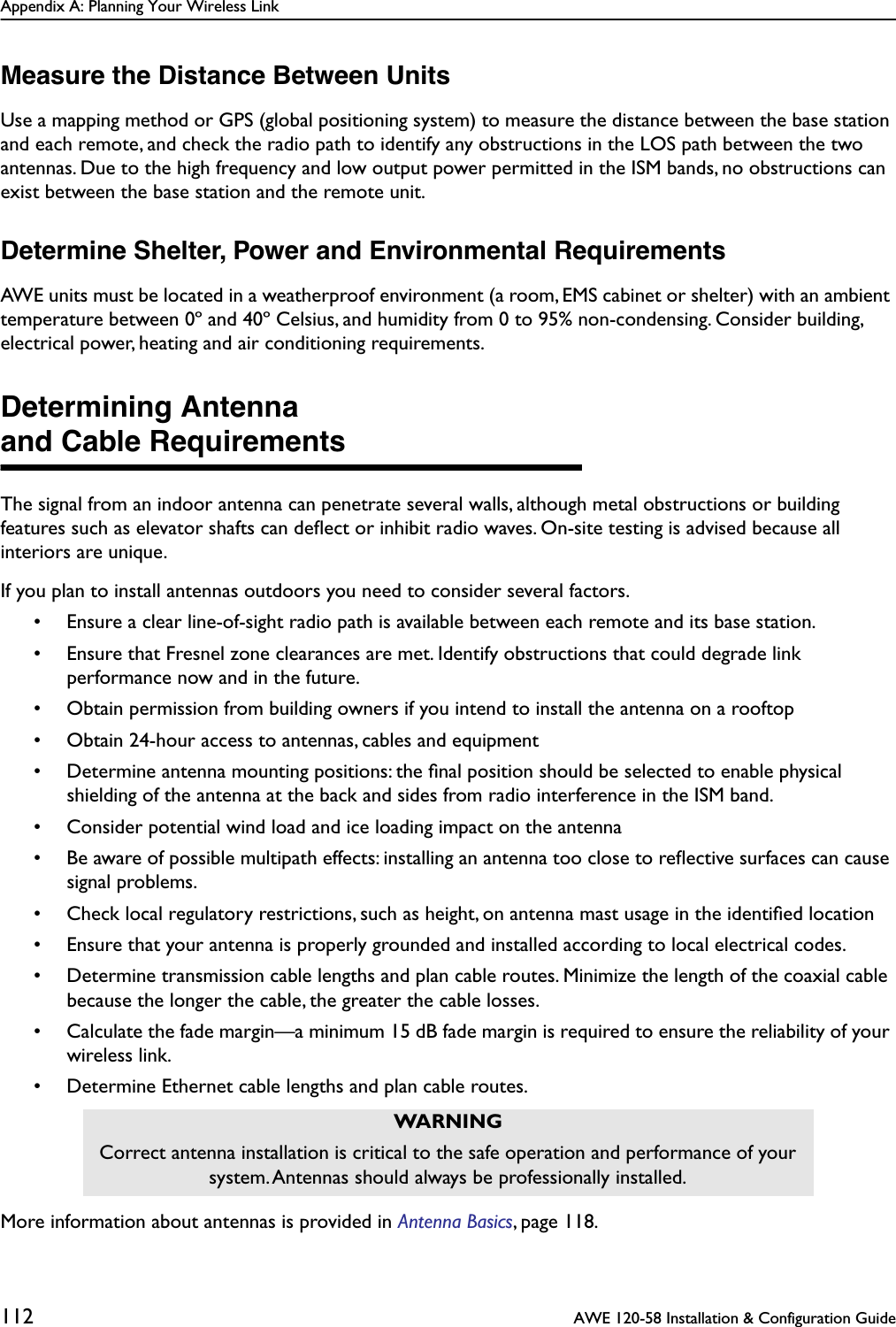 Appendix A: Planning Your Wireless Link112  AWE 120-58 Installation &amp; Configuration GuideMeasure the Distance Between UnitsUse a mapping method or GPS (global positioning system) to measure the distance between the base station and each remote, and check the radio path to identify any obstructions in the LOS path between the two antennas. Due to the high frequency and low output power permitted in the ISM bands, no obstructions can exist between the base station and the remote unit.Determine Shelter, Power and Environmental RequirementsAWE units must be located in a weatherproof environment (a room, EMS cabinet or shelter) with an ambient temperature between 0º and 40º Celsius, and humidity from 0 to 95% non-condensing. Consider building, electrical power, heating and air conditioning requirements.Determining Antennaand Cable RequirementsThe signal from an indoor antenna can penetrate several walls, although metal obstructions or building features such as elevator shafts can deﬂect or inhibit radio waves. On-site testing is advised because all interiors are unique.If you plan to install antennas outdoors you need to consider several factors.• Ensure a clear line-of-sight radio path is available between each remote and its base station.• Ensure that Fresnel zone clearances are met. Identify obstructions that could degrade link performance now and in the future.• Obtain permission from building owners if you intend to install the antenna on a rooftop• Obtain 24-hour access to antennas, cables and equipment• Determine antenna mounting positions: the ﬁnal position should be selected to enable physical shielding of the antenna at the back and sides from radio interference in the ISM band.• Consider potential wind load and ice loading impact on the antenna• Be aware of possible multipath effects: installing an antenna too close to reﬂective surfaces can cause signal problems.• Check local regulatory restrictions, such as height, on antenna mast usage in the identiﬁed location• Ensure that your antenna is properly grounded and installed according to local electrical codes.• Determine transmission cable lengths and plan cable routes. Minimize the length of the coaxial cable because the longer the cable, the greater the cable losses.• Calculate the fade margin—a minimum 15 dB fade margin is required to ensure the reliability of your wireless link.• Determine Ethernet cable lengths and plan cable routes.More information about antennas is provided in Antenna Basics, page 118.WARNINGCorrect antenna installation is critical to the safe operation and performance of your system. Antennas should always be professionally installed.