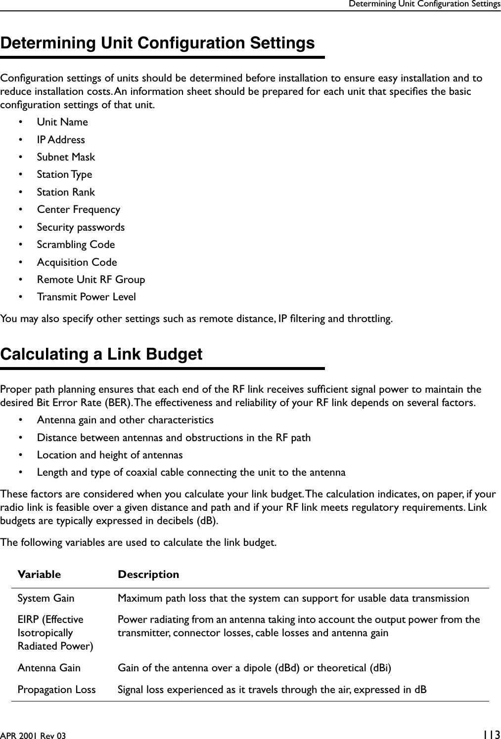 Determining Unit Configuration SettingsAPR 2001 Rev 03 113Determining Unit Conﬁguration SettingsConﬁguration settings of units should be determined before installation to ensure easy installation and to reduce installation costs. An information sheet should be prepared for each unit that speciﬁes the basic conﬁguration settings of that unit. • Unit Name• IP Address• Subnet Mask• Station Type• Station Rank• Center Frequency• Security passwords• Scrambling Code• Acquisition Code• Remote Unit RF Group• Transmit Power LevelYou may also specify other settings such as remote distance, IP ﬁltering and throttling.Calculating a Link BudgetProper path planning ensures that each end of the RF link receives sufﬁcient signal power to maintain the desired Bit Error Rate (BER). The effectiveness and reliability of your RF link depends on several factors.• Antenna gain and other characteristics• Distance between antennas and obstructions in the RF path• Location and height of antennas• Length and type of coaxial cable connecting the unit to the antennaThese factors are considered when you calculate your link budget. The calculation indicates, on paper, if your radio link is feasible over a given distance and path and if your RF link meets regulatory requirements. Link budgets are typically expressed in decibels (dB).The following variables are used to calculate the link budget.Variable DescriptionSystem Gain Maximum path loss that the system can support for usable data transmissionEIRP (Effective Isotropically Radiated Power)Power radiating from an antenna taking into account the output power from the transmitter, connector losses, cable losses and antenna gainAntenna Gain Gain of the antenna over a dipole (dBd) or theoretical (dBi)Propagation Loss Signal loss experienced as it travels through the air, expressed in dB