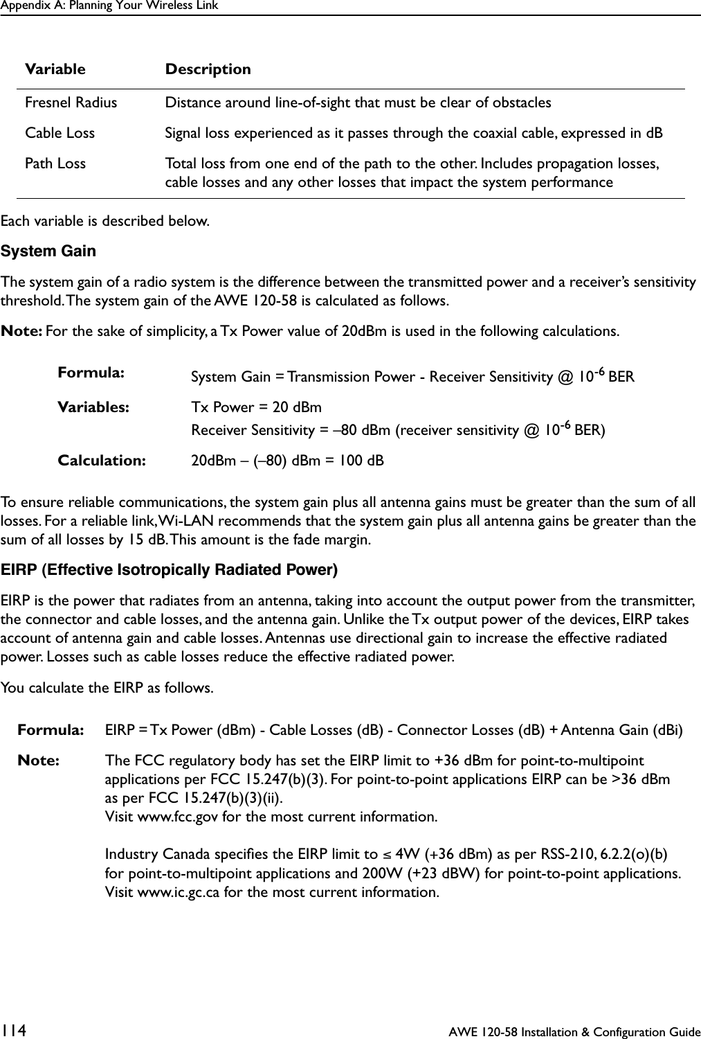 Appendix A: Planning Your Wireless Link114  AWE 120-58 Installation &amp; Configuration GuideEach variable is described below.System GainThe system gain of a radio system is the difference between the transmitted power and a receiver’s sensitivity threshold. The system gain of the AWE 120-58 is calculated as follows.Note: For the sake of simplicity, a Tx Power value of 20dBm is used in the following calculations.To ensure reliable communications, the system gain plus all antenna gains must be greater than the sum of all losses. For a reliable link, Wi-LAN recommends that the system gain plus all antenna gains be greater than the sum of all losses by 15 dB. This amount is the fade margin.EIRP (Effective Isotropically Radiated Power)EIRP is the power that radiates from an antenna, taking into account the output power from the transmitter, the connector and cable losses, and the antenna gain. Unlike the Tx output power of the devices, EIRP takes account of antenna gain and cable losses. Antennas use directional gain to increase the effective radiated power. Losses such as cable losses reduce the effective radiated power. You calculate the EIRP as follows.Fresnel Radius Distance around line-of-sight that must be clear of obstaclesCable Loss Signal loss experienced as it passes through the coaxial cable, expressed in dBPath Loss Total loss from one end of the path to the other. Includes propagation losses, cable losses and any other losses that impact the system performanceFormula: System Gain = Transmission Power - Receiver Sensitivity @ 10-6 BERVariables: Tx Power = 20 dBmReceiver Sensitivity = –80 dBm (receiver sensitivity @ 10-6 BER)Calculation: 20dBm – (–80) dBm = 100 dBFormula: EIRP = Tx Power (dBm) - Cable Losses (dB) - Connector Losses (dB) + Antenna Gain (dBi)Note: The FCC regulatory body has set the EIRP limit to +36 dBm for point-to-multipoint applications per FCC 15.247(b)(3). For point-to-point applications EIRP can be &gt;36 dBm as per FCC 15.247(b)(3)(ii).Visit www.fcc.gov for the most current information.Industry Canada speciﬁes the EIRP limit to ≤ 4W (+36 dBm) as per RSS-210, 6.2.2(o)(b) for point-to-multipoint applications and 200W (+23 dBW) for point-to-point applications.Visit www.ic.gc.ca for the most current information.Variable Description