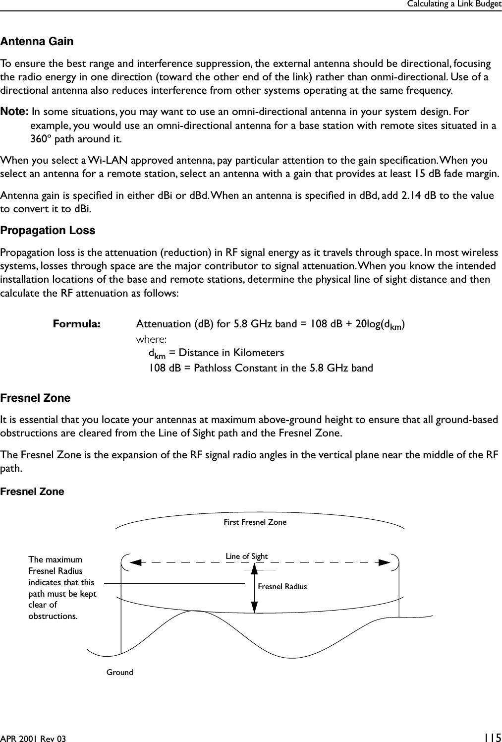 Calculating a Link BudgetAPR 2001 Rev 03 115Antenna GainTo ensure the best range and interference suppression, the external antenna should be directional, focusing the radio energy in one direction (toward the other end of the link) rather than onmi-directional. Use of a directional antenna also reduces interference from other systems operating at the same frequency.Note: In some situations, you may want to use an omni-directional antenna in your system design. For example, you would use an omni-directional antenna for a base station with remote sites situated in a 360º path around it.When you select a Wi-LAN approved antenna, pay particular attention to the gain speciﬁcation. When you select an antenna for a remote station, select an antenna with a gain that provides at least 15 dB fade margin.Antenna gain is speciﬁed in either dBi or dBd. When an antenna is speciﬁed in dBd, add 2.14 dB to the value to convert it to dBi.Propagation LossPropagation loss is the attenuation (reduction) in RF signal energy as it travels through space. In most wireless systems, losses through space are the major contributor to signal attenuation. When you know the intended installation locations of the base and remote stations, determine the physical line of sight distance and then calculate the RF attenuation as follows:Fresnel ZoneIt is essential that you locate your antennas at maximum above-ground height to ensure that all ground-based obstructions are cleared from the Line of Sight path and the Fresnel Zone.The Fresnel Zone is the expansion of the RF signal radio angles in the vertical plane near the middle of the RF path.Fresnel ZoneFormula: Attenuation (dB) for 5.8 GHz band = 108 dB + 20log(dkm)where:dkm = Distance in Kilometers108 dB = Pathloss Constant in the 5.8 GHz bandFirst Fresnel ZoneLine of SightFresnel RadiusGroundThe maximum Fresnel Radius indicates that this path must be kept clear of obstructions.