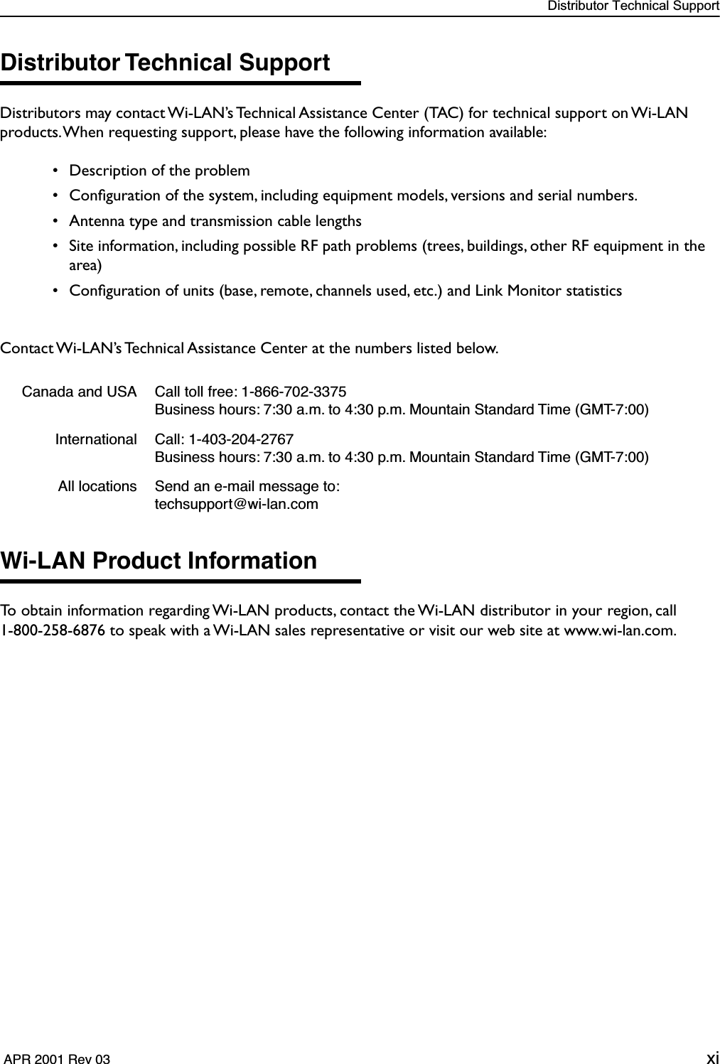  Distributor Technical Support  APR 2001 Rev 03 xi Distributor Technical Support Distributors may contact Wi-LAN’s Technical Assistance Center (TAC) for technical support on Wi-LAN products. When requesting support, please have the following information available: • Description of the problem • Conﬁguration of the system, including equipment models, versions and serial numbers. • Antenna type and transmission cable lengths • Site information, including possible RF path problems (trees, buildings, other RF equipment in the area) • Conﬁguration of units (base, remote, channels used, etc.) and Link Monitor statisticsContact Wi-LAN’s Technical Assistance Center at the numbers listed below. Wi-LAN Product Information To obtain information regarding Wi-LAN products, contact the Wi-LAN distributor in your region, call1-800-258-6876 to speak with a Wi-LAN sales representative or visit our web site at www.wi-lan.com. Canada and USA Call toll free: 1-866-702-3375Business hours: 7:30 a.m. to 4:30 p.m. Mountain Standard Time (GMT-7:00)International Call: 1-403-204-2767Business hours: 7:30 a.m. to 4:30 p.m. Mountain Standard Time (GMT-7:00)All locations Send an e-mail message to: techsupport@wi-lan.com