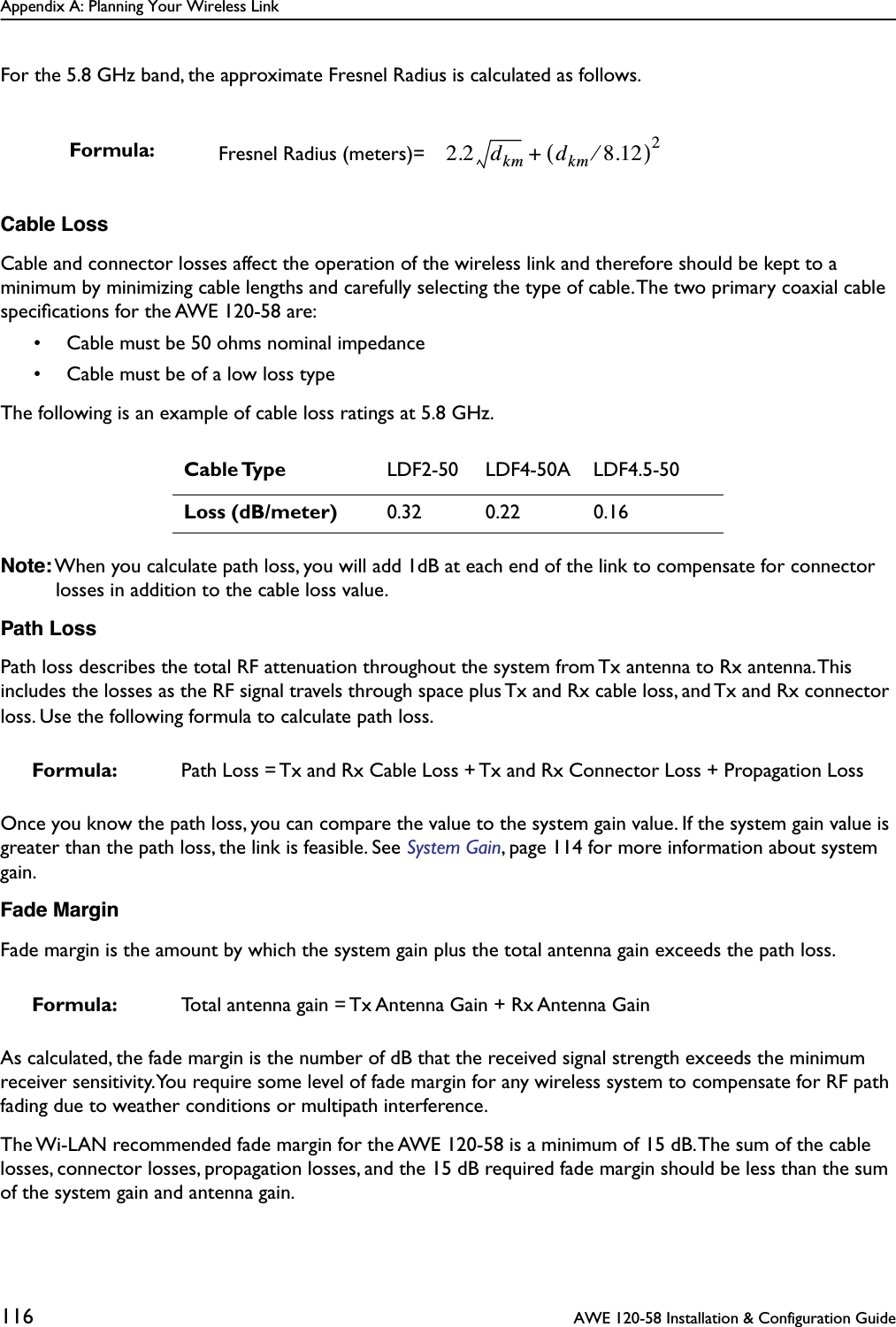 Appendix A: Planning Your Wireless Link116  AWE 120-58 Installation &amp; Configuration GuideFor the 5.8 GHz band, the approximate Fresnel Radius is calculated as follows.Cable LossCable and connector losses affect the operation of the wireless link and therefore should be kept to a minimum by minimizing cable lengths and carefully selecting the type of cable. The two primary coaxial cable speciﬁcations for the AWE 120-58 are:• Cable must be 50 ohms nominal impedance• Cable must be of a low loss typeThe following is an example of cable loss ratings at 5.8 GHz.Note: When you calculate path loss, you will add 1dB at each end of the link to compensate for connector losses in addition to the cable loss value.Path LossPath loss describes the total RF attenuation throughout the system from Tx antenna to Rx antenna. This includes the losses as the RF signal travels through space plus Tx and Rx cable loss, and Tx and Rx connector loss. Use the following formula to calculate path loss.Once you know the path loss, you can compare the value to the system gain value. If the system gain value is greater than the path loss, the link is feasible. See System Gain, page 114 for more information about system gain.Fade MarginFade margin is the amount by which the system gain plus the total antenna gain exceeds the path loss. As calculated, the fade margin is the number of dB that the received signal strength exceeds the minimum receiver sensitivity. You require some level of fade margin for any wireless system to compensate for RF path fading due to weather conditions or multipath interference.The Wi-LAN recommended fade margin for the AWE 120-58 is a minimum of 15 dB. The sum of the cable losses, connector losses, propagation losses, and the 15 dB required fade margin should be less than the sum of the system gain and antenna gain.Formula: Fresnel Radius (meters)= Cable Type LDF2-50 LDF4-50A LDF4.5-50Loss (dB/meter) 0.32 0.22 0.16Formula: Path Loss = Tx and Rx Cable Loss + Tx and Rx Connector Loss + Propagation LossFormula: Total antenna gain = Tx Antenna Gain + Rx Antenna Gain2.2 dkm dkm 8.12⁄()2+