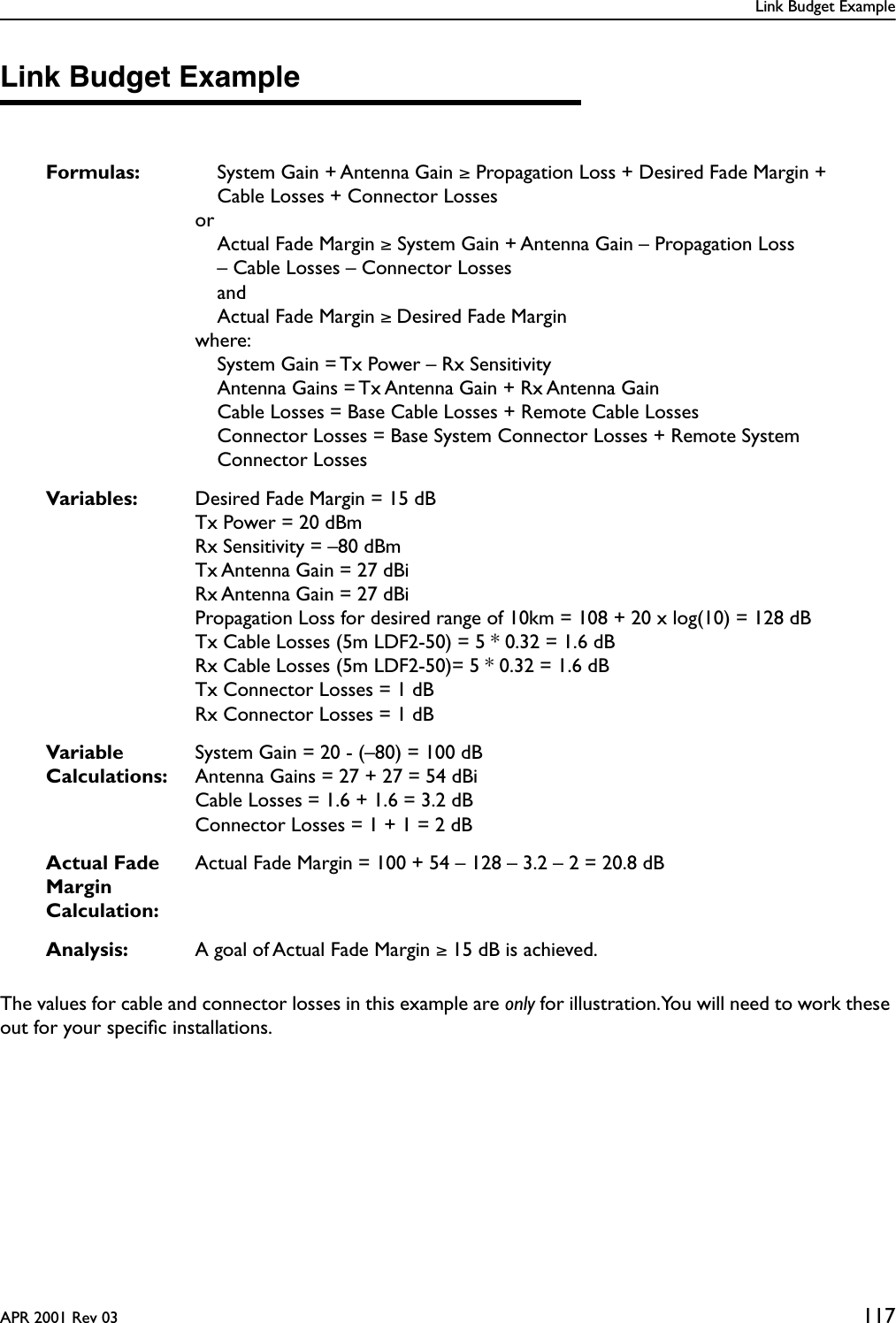 Link Budget ExampleAPR 2001 Rev 03 117Link Budget ExampleThe values for cable and connector losses in this example are only for illustration. You will need to work these out for your speciﬁc installations.Formulas: System Gain + Antenna Gain ≥ Propagation Loss + Desired Fade Margin + Cable Losses + Connector LossesorActual Fade Margin ≥ System Gain + Antenna Gain – Propagation Loss – Cable Losses – Connector LossesandActual Fade Margin ≥ Desired Fade Marginwhere:System Gain = Tx Power – Rx SensitivityAntenna Gains = Tx Antenna Gain + Rx Antenna GainCable Losses = Base Cable Losses + Remote Cable LossesConnector Losses = Base System Connector Losses + Remote System Connector LossesVariables: Desired Fade Margin = 15 dBTx Power = 20 dBmRx Sensitivity = –80 dBmTx Antenna Gain = 27 dBiRx Antenna Gain = 27 dBiPropagation Loss for desired range of 10km = 108 + 20 x log(10) = 128 dBTx Cable Losses (5m LDF2-50) = 5 * 0.32 = 1.6 dBRx Cable Losses (5m LDF2-50)= 5 * 0.32 = 1.6 dBTx Connector Losses = 1 dBRx Connector Losses = 1 dBVariable Calculations:System Gain = 20 - (–80) = 100 dBAntenna Gains = 27 + 27 = 54 dBiCable Losses = 1.6 + 1.6 = 3.2 dBConnector Losses = 1 + 1 = 2 dBActual Fade Margin Calculation:Actual Fade Margin = 100 + 54 – 128 – 3.2 – 2 = 20.8 dBAnalysis: A goal of Actual Fade Margin ≥ 15 dB is achieved.