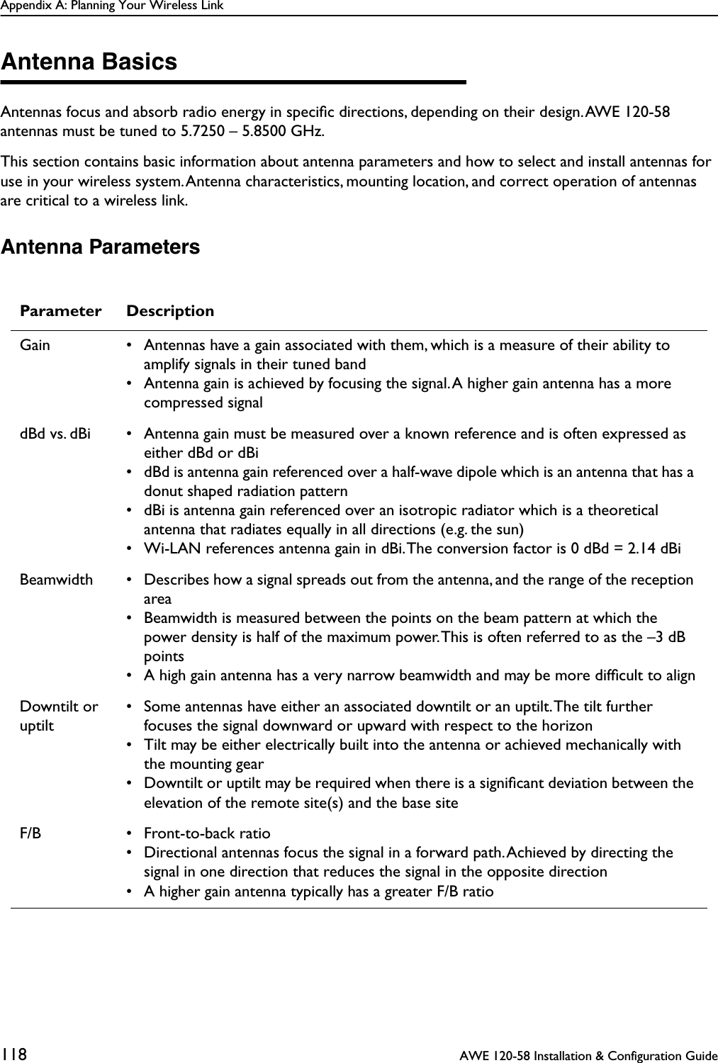 Appendix A: Planning Your Wireless Link118  AWE 120-58 Installation &amp; Configuration GuideAntenna BasicsAntennas focus and absorb radio energy in speciﬁc directions, depending on their design. AWE 120-58 antennas must be tuned to 5.7250 – 5.8500 GHz.This section contains basic information about antenna parameters and how to select and install antennas for use in your wireless system. Antenna characteristics, mounting location, and correct operation of antennas are critical to a wireless link.Antenna ParametersParameter DescriptionGain • Antennas have a gain associated with them, which is a measure of their ability to amplify signals in their tuned band• Antenna gain is achieved by focusing the signal. A higher gain antenna has a more compressed signaldBd vs. dBi • Antenna gain must be measured over a known reference and is often expressed as either dBd or dBi• dBd is antenna gain referenced over a half-wave dipole which is an antenna that has a donut shaped radiation pattern• dBi is antenna gain referenced over an isotropic radiator which is a theoretical antenna that radiates equally in all directions (e.g. the sun)• Wi-LAN references antenna gain in dBi. The conversion factor is 0 dBd = 2.14 dBiBeamwidth • Describes how a signal spreads out from the antenna, and the range of the reception area• Beamwidth is measured between the points on the beam pattern at which the power density is half of the maximum power. This is often referred to as the –3 dB points• A high gain antenna has a very narrow beamwidth and may be more difﬁcult to alignDowntilt or uptilt• Some antennas have either an associated downtilt or an uptilt. The tilt further focuses the signal downward or upward with respect to the horizon• Tilt may be either electrically built into the antenna or achieved mechanically with the mounting gear• Downtilt or uptilt may be required when there is a signiﬁcant deviation between the elevation of the remote site(s) and the base siteF/B • Front-to-back ratio• Directional antennas focus the signal in a forward path. Achieved by directing the signal in one direction that reduces the signal in the opposite direction• A higher gain antenna typically has a greater F/B ratio